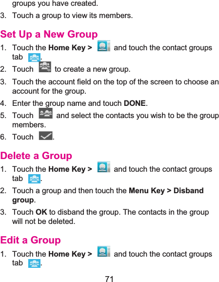  71 groups you have created. 3.  Touch a group to view its members. Set Up a New Group1. Touch the Home Key &gt;  and touch the contact groups tab . 2.  Touch    to create a new group. 3.  Touch the account field on the top of the screen to choose an account for the group. 4.  Enter the group name and touch DONE. 5.  Touch    and select the contacts you wish to be the group members. 6. Touch  . Delete a Group1. Touch the Home Key &gt;  and touch the contact groups tab . 2.  Touch a group and then touch the Menu Key &gt; Disband group. 3. Touch OK to disband the group. The contacts in the group will not be deleted. Edit a Group1. Touch the Home Key &gt;  and touch the contact groups tab . 