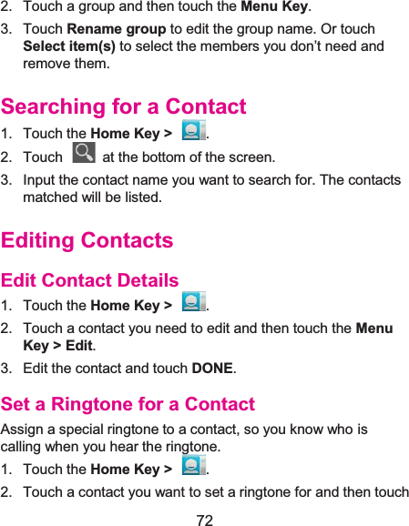  72 2.  Touch a group and then touch the Menu Key. 3. Touch Rename group to edit the group name. Or touch Select item(s) to select the members you don’t need and remove them. Searching for a Contact1. Touch the Home Key &gt;  . 2.  Touch    at the bottom of the screen. 3.  Input the contact name you want to search for. The contacts matched will be listed. Editing ContactsEdit Contact Details1. Touch the Home Key &gt;  . 2.  Touch a contact you need to edit and then touch the Menu Key &gt; Edit. 3.  Edit the contact and touch DONE. Set a Ringtone for a ContactAssign a special ringtone to a contact, so you know who is calling when you hear the ringtone. 1. Touch the Home Key &gt;  . 2.  Touch a contact you want to set a ringtone for and then touch 