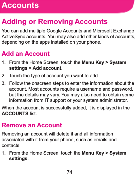  74 AccountsAdding or Removing AccountsYou can add multiple Google Accounts and Microsoft Exchange ActiveSync accounts. You may also add other kinds of accounts, depending on the apps installed on your phone. Add an Account1.  From the Home Screen, touch the Menu Key &gt; System settings &gt; Add account. 2.  Touch the type of account you want to add. 3.  Follow the onscreen steps to enter the information about the account. Most accounts require a username and password, but the details may vary. You may also need to obtain some information from IT support or your system administrator. When the account is successfully added, it is displayed in the ACCOUNTS list. Remove an AccountRemoving an account will delete it and all information associated with it from your phone, such as emails and contacts. 1.  From the Home Screen, touch the Menu Key &gt; System settings. 