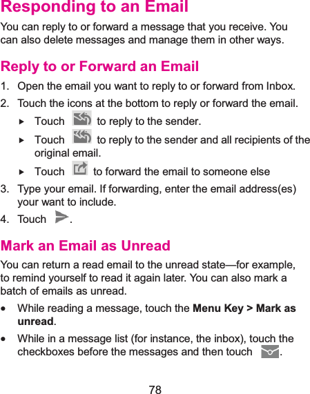  78 Responding to an EmailYou can reply to or forward a message that you receive. You can also delete messages and manage them in other ways. Reply to or Forward an Email1.  Open the email you want to reply to or forward from Inbox. 2.  Touch the icons at the bottom to reply or forward the email. f Touch    to reply to the sender. f Touch    to reply to the sender and all recipients of the original email. f Touch    to forward the email to someone else 3.  Type your email. If forwarding, enter the email address(es) your want to include. 4. Touch  . Mark an Email as UnreadYou can return a read email to the unread state—for example, to remind yourself to read it again later. You can also mark a batch of emails as unread. x While reading a message, touch the Menu Key &gt; Mark as unread. x While in a message list (for instance, the inbox), touch the checkboxes before the messages and then touch  . 