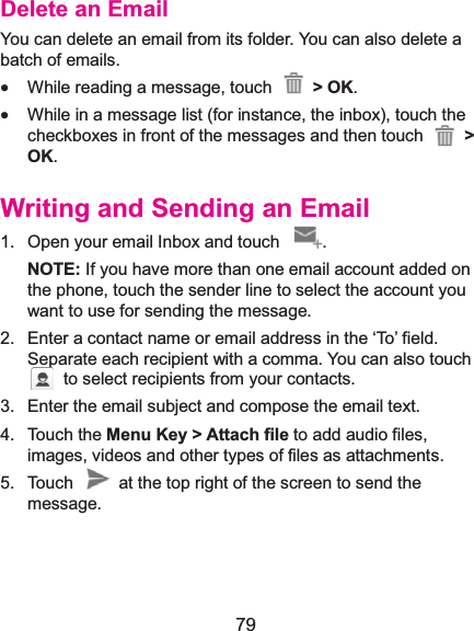  79 Delete an EmailYou can delete an email from its folder. You can also delete a batch of emails. x While reading a message, touch  &gt; OK. x While in a message list (for instance, the inbox), touch the checkboxes in front of the messages and then touch  &gt;OK. Writing and Sending an Email1.  Open your email Inbox and touch  . NOTE: If you have more than one email account added on the phone, touch the sender line to select the account you want to use for sending the message. 2.  Enter a contact name or email address in the ‘To’ field. Separate each recipient with a comma. You can also touch   to select recipients from your contacts. 3.  Enter the email subject and compose the email text. 4. Touch the Menu Key &gt; Attach file to add audio files, images, videos and other types of files as attachments. 5.  Touch    at the top right of the screen to send the message.  