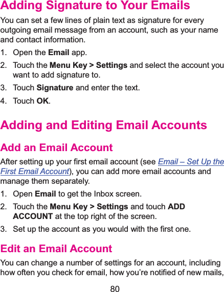  80 Adding Signature to Your EmailsYou can set a few lines of plain text as signature for every outgoing email message from an account, such as your name and contact information.   1. Open the Email app. 2. Touch the Menu Key &gt; Settings and select the account you want to add signature to. 3. Touch Signature and enter the text. 4. Touch OK. Adding and Editing Email AccountsAdd an Email AccountAfter setting up your first email account (see Email –Set Up the First Email Account), you can add more email accounts and manage them separately. 1. Open Email to get the Inbox screen. 2. Touch the Menu Key &gt; Settings and touch ADD ACCOUNT at the top right of the screen. 3.  Set up the account as you would with the first one. Edit an Email AccountYou can change a number of settings for an account, including how often you check for email, how you’re notified of new mails, 