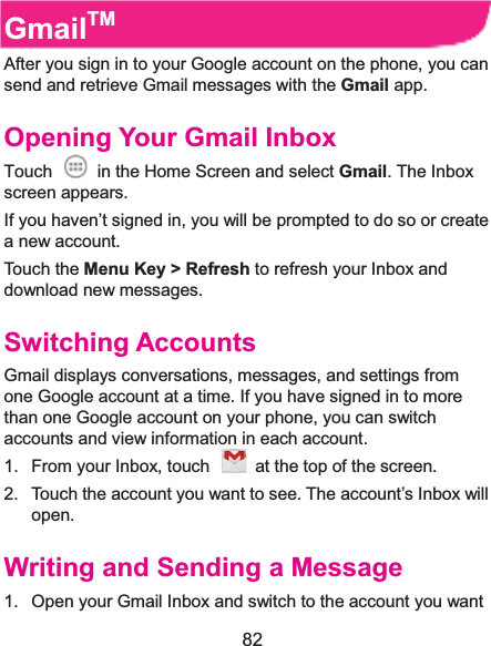  82 GmailTMAfter you sign in to your Google account on the phone, you can send and retrieve Gmail messages with the Gmail app.   Opening Your Gmail InboxTouch    in the Home Screen and select Gmail. The Inbox screen appears. If you haven’t signed in, you will be prompted to do so or create a new account. Touch the Menu Key &gt; Refresh to refresh your Inbox and download new messages. Switching AccountsGmail displays conversations, messages, and settings from one Google account at a time. If you have signed in to more than one Google account on your phone, you can switch accounts and view information in each account. 1.  From your Inbox, touch    at the top of the screen. 2.  Touch the account you want to see. The account’s Inbox will open. Writing and Sending a Message1.  Open your Gmail Inbox and switch to the account you want 