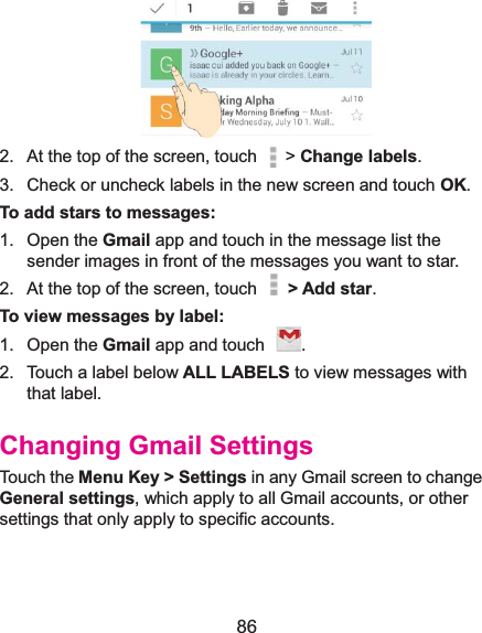  86  2.  At the top of the screen, touch   &gt; Change labels. 3.  Check or uncheck labels in the new screen and touch OK. To add stars to messages:1. Open the Gmail app and touch in the message list the sender images in front of the messages you want to star. 2.  At the top of the screen, touch    &gt; Add star. To view messages by label:1. Open the Gmail app and touch  . 2.  Touch a label below ALL LABELS to view messages with that label. Changing Gmail SettingsTouch the Menu Key &gt; Settings in any Gmail screen to change General settings, which apply to all Gmail accounts, or other settings that only apply to specific accounts. 