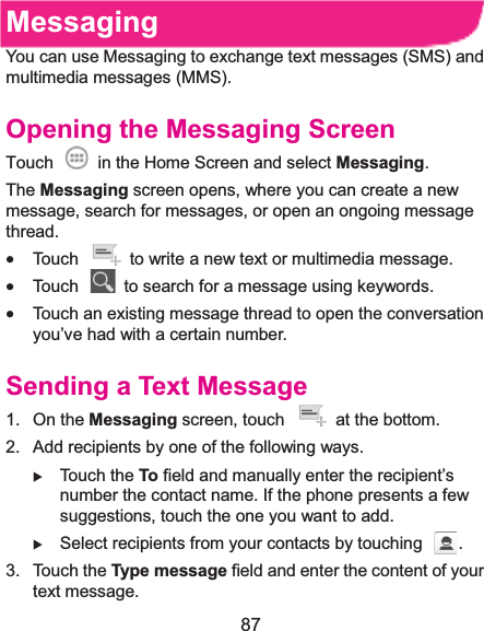  87 MessagingYou can use Messaging to exchange text messages (SMS) and multimedia messages (MMS). Opening the Messaging ScreenTouch    in the Home Screen and select Messaging. The Messaging screen opens, where you can create a new message, search for messages, or open an ongoing message thread. x Touch    to write a new text or multimedia message. x Touch    to search for a message using keywords. x Touch an existing message thread to open the conversation you’ve had with a certain number.   Sending a Text Message1. On the Messaging screen, touch    at the bottom. 2.  Add recipients by one of the following ways. X Touch the To field and manually enter the recipient’s number the contact name. If the phone presents a few suggestions, touch the one you want to add. X Select recipients from your contacts by touching  . 3. Touch the Type message field and enter the content of your text message. 