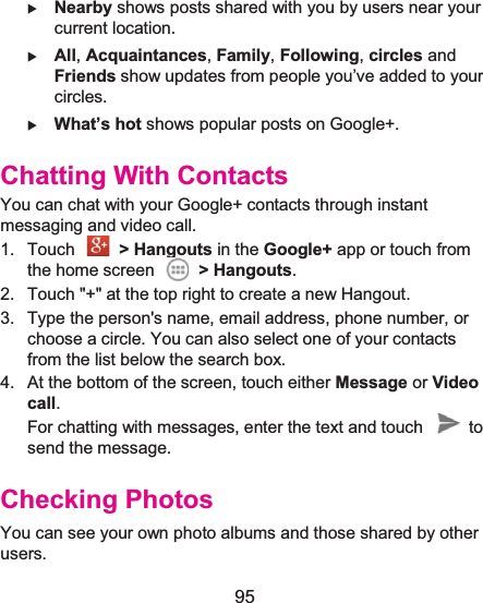  95  X Nearby shows posts shared with you by users near your current location. X All, Acquaintances, Family, Following, circles and Friends show updates from people you’ve added to your circles. X What’s hot shows popular posts on Google+. Chatting With ContactsYou can chat with your Google+ contacts through instant messaging and video call. 1. Touch   &gt; Hangouts in the Google+ app or touch from the home screen  &gt; Hangouts. 2.  Touch &quot;+&quot; at the top right to create a new Hangout. 3.  Type the person&apos;s name, email address, phone number, or choose a circle. You can also select one of your contacts from the list below the search box. 4.  At the bottom of the screen, touch either Message or Video call. For chatting with messages, enter the text and touch    to send the message. Checking PhotosYou can see your own photo albums and those shared by other users. 