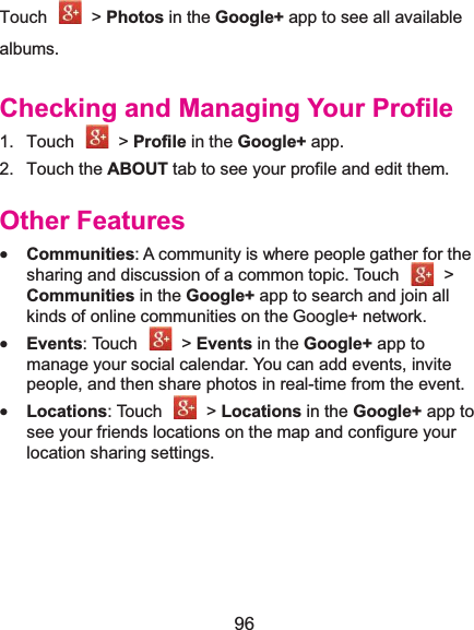  96 Touch  &gt; Photos in the Google+ app to see all available albums. Checking and Managing Your Profile1. Touch   &gt; Profile in the Google+ app. 2. Touch the ABOUT tab to see your profile and edit them. Other Featuresx Communities: A community is where people gather for the sharing and discussion of a common topic. Touch    &gt; Communities in the Google+ app to search and join all kinds of online communities on the Google+ network. x Events: Touch    &gt; Events in the Google+ app to manage your social calendar. You can add events, invite people, and then share photos in real-time from the event.   x Locations: Touch    &gt; Locations in the Google+ app to see your friends locations on the map and configure your location sharing settings.   