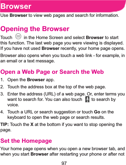  97 BrowserUse Browser to view web pages and search for information. Opening the BrowserTouch    in the Home Screen and select Browser to start this function. The last web page you were viewing is displayed. If you have not used Browser recently, your home page opens. Browser also opens when you touch a web link - for example, in an email or a text message.   Open a Web Page or Search the Web1. Open the Browser app. 2.  Touch the address box at the top of the web page. 3.  Enter the address (URL) of a web page. Or, enter terms you want to search for. You can also touch    to search by voice. 4.  Touch a URL or search suggestion or touch Go on the keyboard to open the web page or search results.   TIP: To uch  t he X at the bottom if you want to stop opening the page. Set the HomepageYour home page opens when you open a new browser tab, and when you start Browser after restarting your phone or after not 