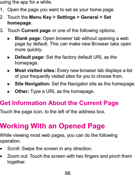  98 using the app for a while. 1.  Open the page you want to set as your home page. 2. Touch the Menu Key &gt; Settings &gt; General &gt; Set homepage. 3. Touch Current page or one of the following options.   X Blank page: Open browser tab without opening a web page by default. This can make new Browser tabs open more quickly. X Default page: Set the factory default URL as the homepage. X Most visited sites: Every new browser tab displays a list of your frequently visited sites for you to choose from. X Site Navigation: Set the Navigator site as the homepage. X Other: Type a URL as the homepage. Get Information About the Current PageTouch the page icon, to the left of the address box. Working With an Opened PageWhile viewing most web pages, you can do the following operation. x Scroll: Swipe the screen in any direction. x Zoom out: Touch the screen with two fingers and pinch them together. 