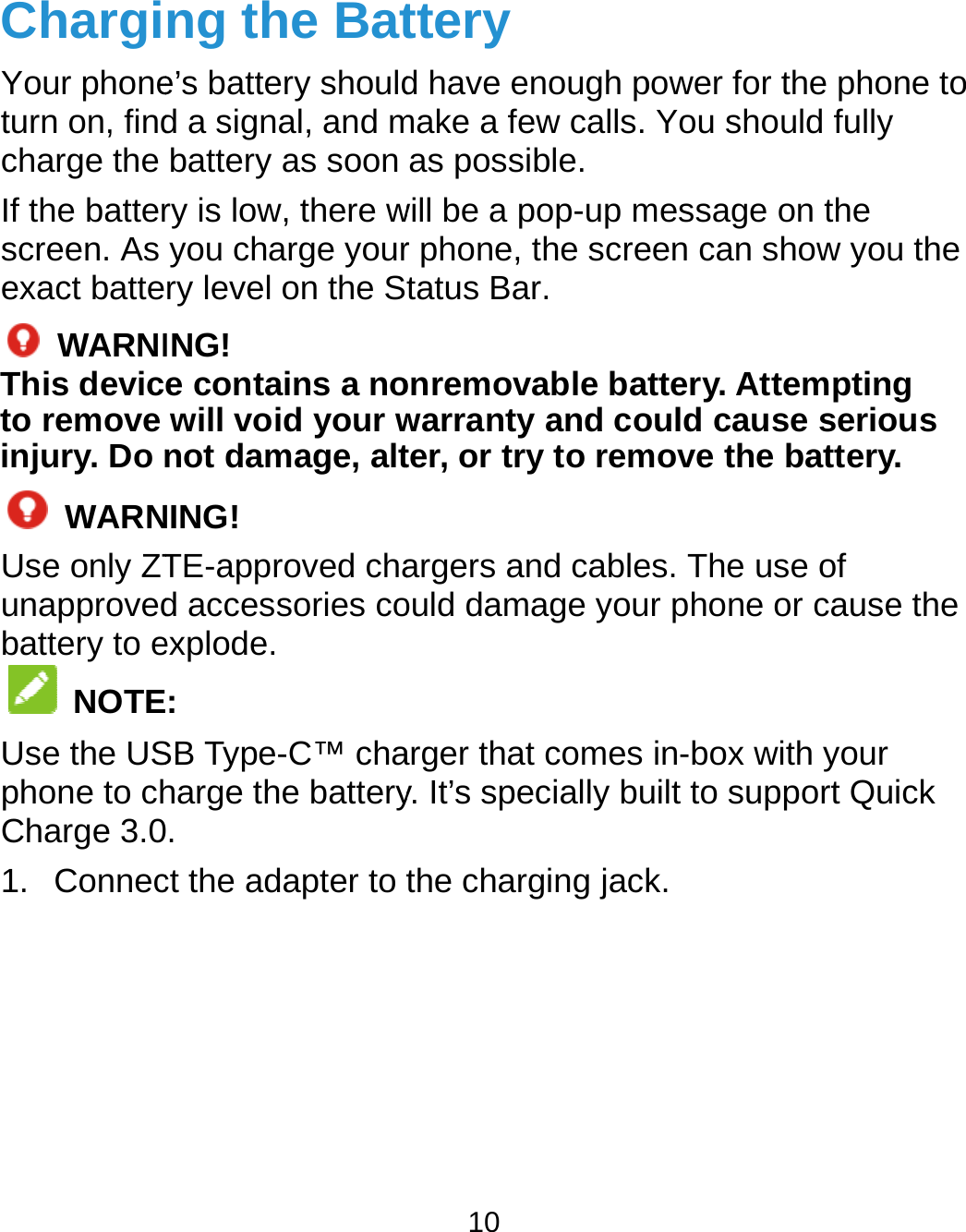  ChargiYour phoneturn on, findcharge the If the batterscreen. As exact batte WARNIThis devicto remove injury. Do n WARNUse only ZTunapprovedbattery to e NOTEUse the USphone to chCharge 3.01. Connecng the Bate’s battery shouldd a signal, and mbattery as soon ry is low, there wyou charge yourry level on the SING! e contains a nowill void your wnot damage, altNING! TE-approved chad accessories coexplode. :   SB Type-C™ chaharge the battery. ct the adapter to t10 ttery d have enough pmake a few calls. as possible. will be a pop-up mr phone, the scretatus Bar. onremovable batwarranty and coter, or try to remargers and cableould damage youarger that comes y. It’s specially buthe charging jackpower for the phoYou should fullymessage on the een can show youttery. Attemptinould cause seriomove the batteryes. The use of r phone or causein-box with your uilt to support Quk.  one to y u the ng  ous y. e the uick 