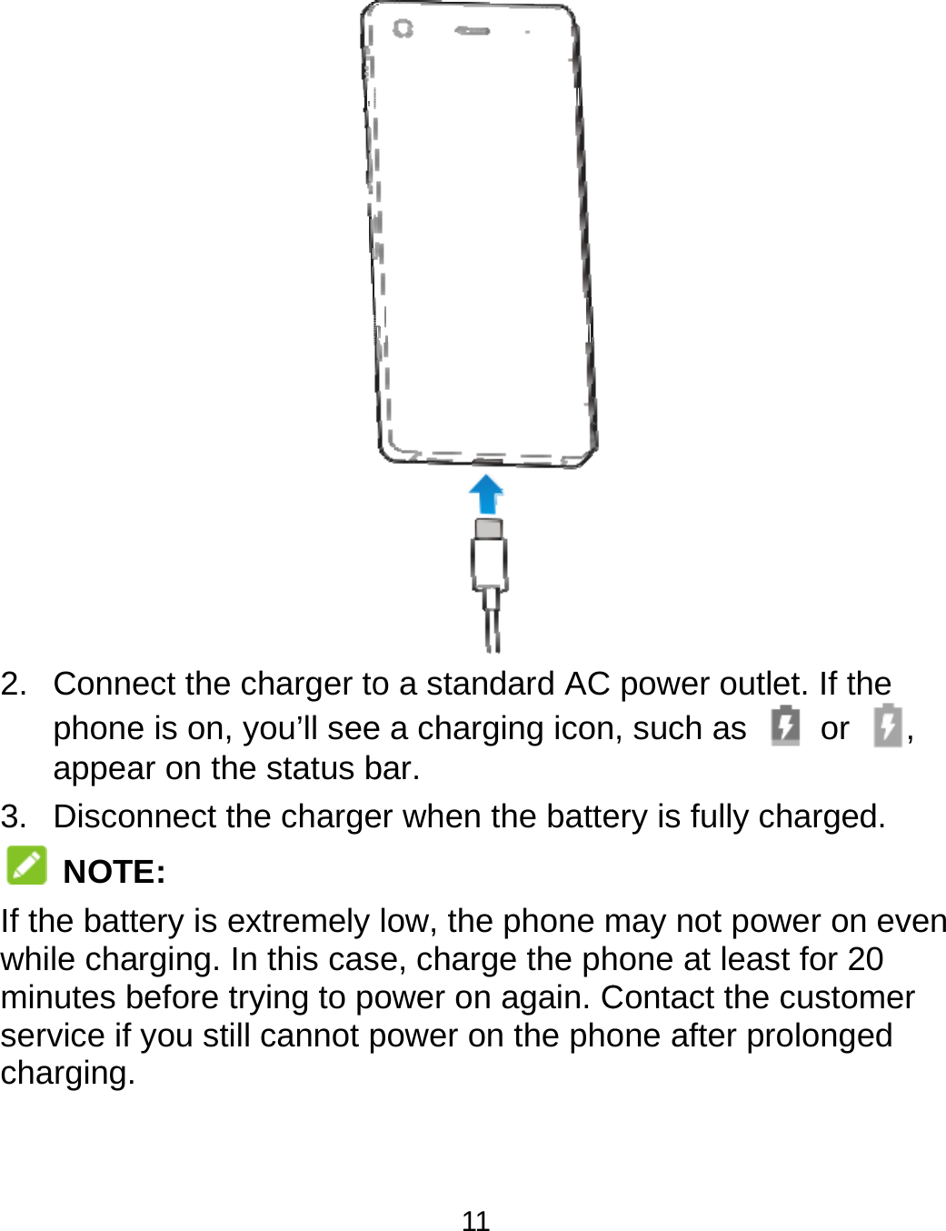  2. Connephoneappea3. Disco NOTEIf the battwhile chaminutes bservice if charging.  ect the charger toe is on, you’ll seear on the status bnnect the chargeE: tery is extremely rging. In this casbefore trying to pyou still cannot p11 o a standard AC e a charging iconbar. er when the battelow, the phone mse, charge the phower on again. Cpower on the phopower outlet. If t, such as    or ery is fully chargemay not power ohone at least for 2Contact the custoone after prolongthe r, ed. n even 20 omer ged 