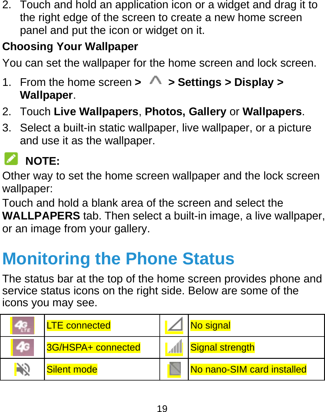  2. Touchthe rigpanel ChoosingYou can s1. From Wallp2. Touch3. Selectand us NOTOther waywallpaperTouch anWALLPAor an imaMonitThe statuservice sticons you L 3 Sh and hold an apght edge of the scand put the icong Your Wallpapeset the wallpaperthe home screenpaper. h Live Wallpapet a built-in static se it as the wallpTE: y to set the homer: d hold a blank arAPERS tab. Thenge from your galoring the Ps bar at the top otatus icons on theu may see.   LTE connected 3G/HSPA+ connectSilent mode 19 plication icon or creen to create an or widget on it.er r for the home scn &gt;   &gt; Settinrs, Photos, Gallwallpaper, live wpaper. e screen wallpaprea of the screenn select a built-in llery. Phone Staof the home scree right side. BeloNo sted  SignNo na widget and draa new home screcreen and lock scngs &gt; Display &gt; lery or Wallpapewallpaper, or a picper and the lock sn and select the image, a live waatus een provides phoow are some of thsignal nal strength nano-SIM card instaag it to een creen. ers. cture screen allpaper, ne and he alled 