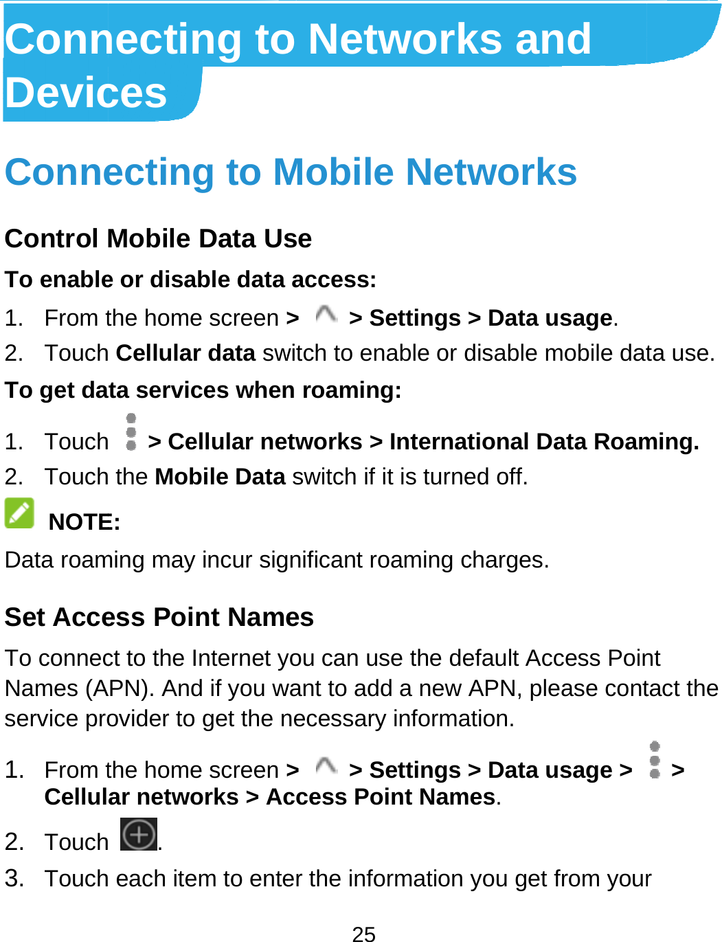  ConnDevicConneControl To enable1. From t2. TouchTo get da1. Touch2. Touch NOTEData roamSet AcceTo connecNames (Aservice pro1. From tCellul2. Touch3. Touchnecting toces ecting to MMobile Data Use or disable data the home screen &gt; Cellular data swta services when  &gt; Cellular ne the Mobile DataE: ming may incur sigess Point Namect to the Internet yAPN). And if you wovider to get the nthe home screen &gt;ar networks &gt; Ac .  each item to ente25 o NetworkMobile Netse access: &gt;  &gt; Settings witch to enable or dn roaming: tworks &gt; Internaswitch if it is turnenificant roaming ces you can use the dewant to add a new necessary informa&gt;  &gt; Settings ccess Point Namer the information ks and works &gt; Data usage. disable mobile dattional Data Roamed off. charges. efault Access PoinAPN, please contation. &gt; Data usage &gt; mes. you get from yourta use. ming.  nt tact the  &gt; r 