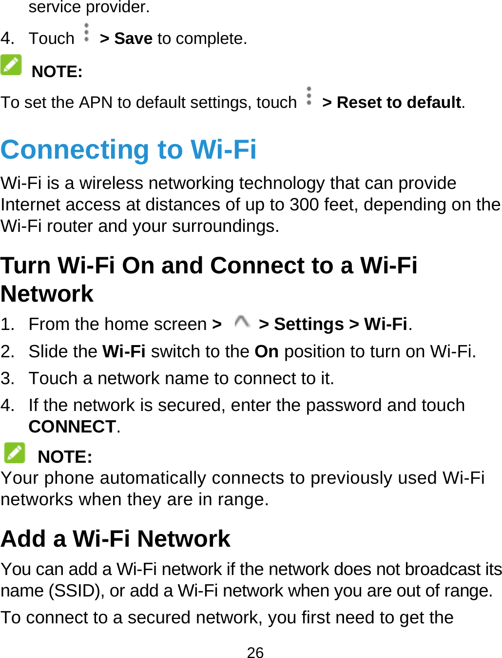  service p4. Touch  NOTE: To set the AConnecWi-Fi is a wInternet accWi-Fi routeTurn WiNetwork1. From th2. Slide th3. Touch a4.  If the neCONNE NOTEYour phonenetworks wAdd a WYou can adname (SSIDTo connectprovider.  &gt; Save to compAPN to default settcting to Wwireless networkicess at distancesr and your surrou-Fi On and Ck he home screen &gt;e Wi-Fi switch toa network name tetwork is securedECT. : e automatically cwhen they are in Wi-Fi Netword a Wi-Fi networkD), or add a Wi-Ft to a secured ne26 plete. tings, touch   &gt; RWi-Fi ng technology ths of up to 300 feeundings. Connect to a&gt;  &gt; Settingso the On positionto connect to it.d, enter the passconnects to prevrange. rk k if the network di network when yetwork, you first nReset to default.hat can provide et, depending ona Wi-Fi s &gt; Wi-Fi. n to turn on Wi-Fisword and touch viously used Wi-does not broadcasyou are out of ranneed to get the n the i. Fi st its ge. 