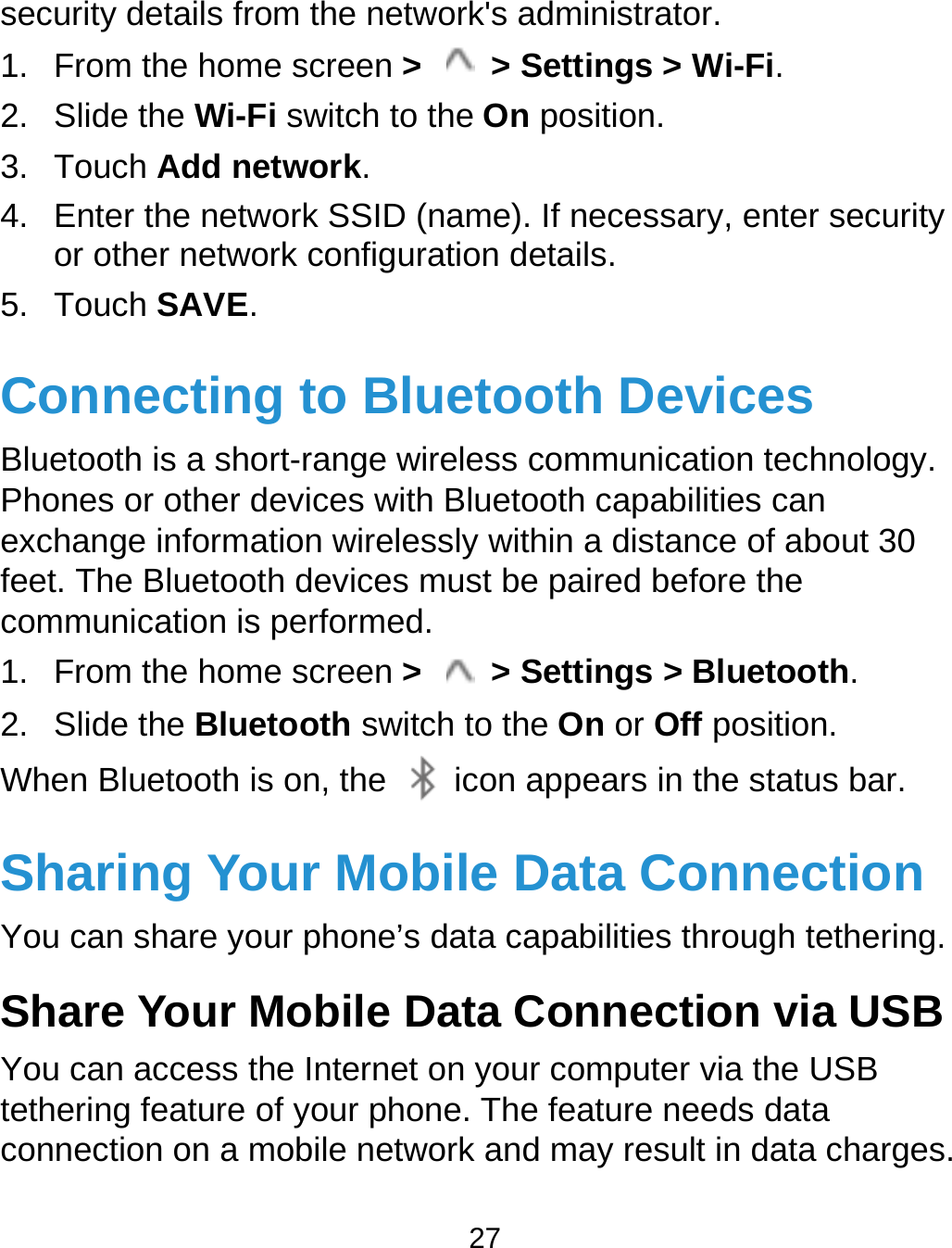  27 security details from the network&apos;s administrator. 1.  From the home screen &gt;    &gt; Settings &gt; Wi-Fi. 2. Slide the Wi-Fi switch to the On position. 3. Touch Add network. 4.  Enter the network SSID (name). If necessary, enter security or other network configuration details. 5. Touch SAVE. Connecting to Bluetooth Devices Bluetooth is a short-range wireless communication technology. Phones or other devices with Bluetooth capabilities can exchange information wirelessly within a distance of about 30 feet. The Bluetooth devices must be paired before the communication is performed. 1.  From the home screen &gt;    &gt; Settings &gt; Bluetooth. 2. Slide the Bluetooth switch to the On or Off position. When Bluetooth is on, the    icon appears in the status bar.   Sharing Your Mobile Data Connection You can share your phone’s data capabilities through tethering. Share Your Mobile Data Connection via USB You can access the Internet on your computer via the USB tethering feature of your phone. The feature needs data connection on a mobile network and may result in data charges. 