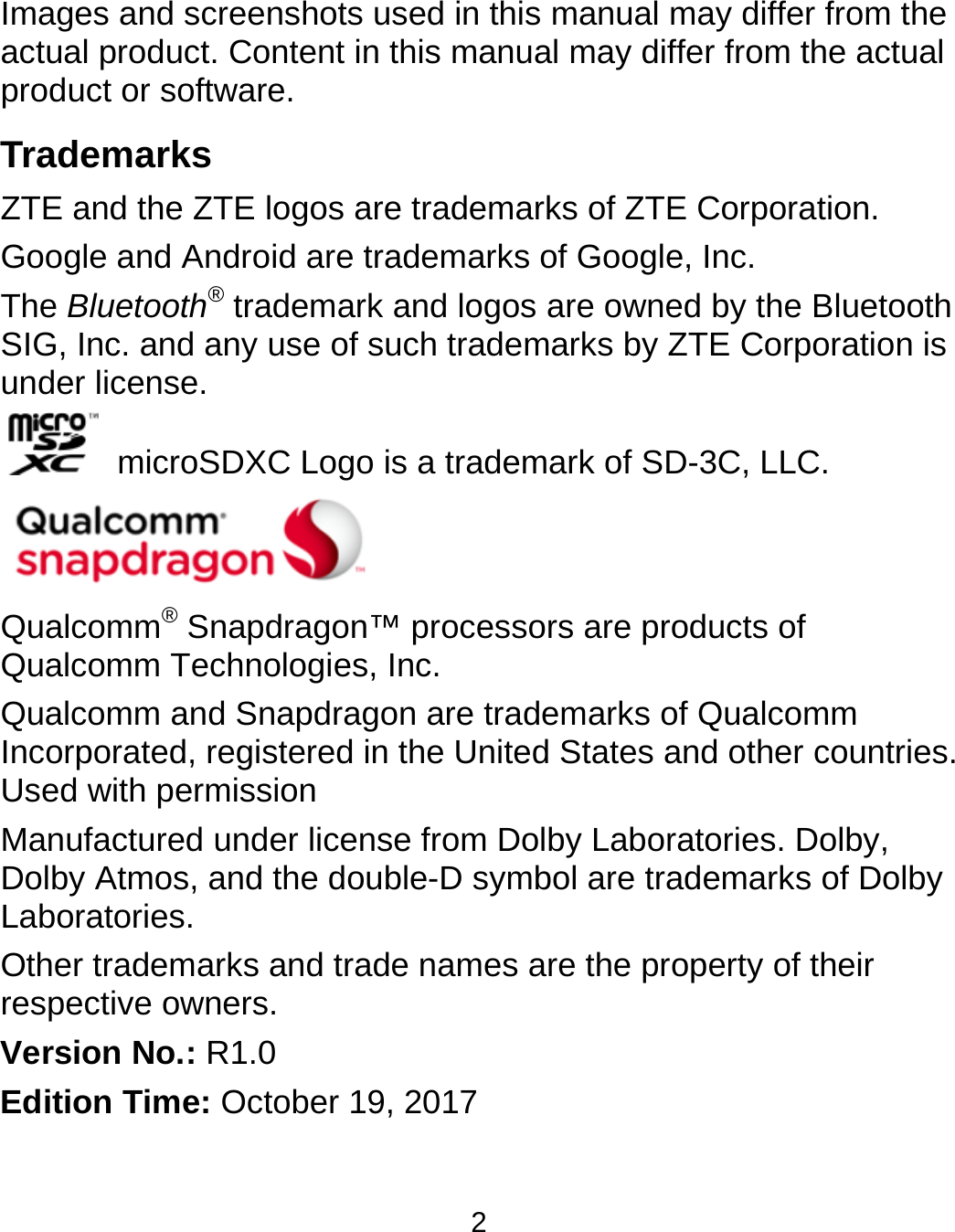  2 Images and screenshots used in this manual may differ from the actual product. Content in this manual may differ from the actual product or software. Trademarks ZTE and the ZTE logos are trademarks of ZTE Corporation. Google and Android are trademarks of Google, Inc.   The Bluetooth® trademark and logos are owned by the Bluetooth SIG, Inc. and any use of such trademarks by ZTE Corporation is under license.     microSDXC Logo is a trademark of SD-3C, LLC.  Qualcomm® Snapdragon™ processors are products of Qualcomm Technologies, Inc.   Qualcomm and Snapdragon are trademarks of Qualcomm Incorporated, registered in the United States and other countries. Used with permission Manufactured under license from Dolby Laboratories. Dolby, Dolby Atmos, and the double-D symbol are trademarks of Dolby Laboratories. Other trademarks and trade names are the property of their respective owners. Version No.: R1.0 Edition Time: October 19, 2017 