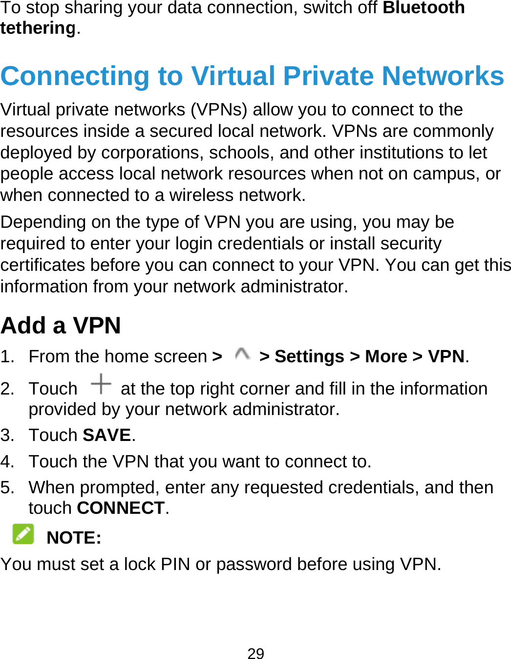  To stop stetheringConneVirtual priresourcesdeployed people acwhen conDependinrequired tcertificateinformatioAdd a V1. From 2. Touchprovid3. Touch4. Touch5. Whentouch   NOTYou mustharing your datag. ecting to Vivate networks (Vs inside a secureby corporations,ccess local netwonnected to a wireng on the type of to enter your logies before you canon from your netwVPN the home screenh    at the top rded by your netwh SAVE. h the VPN that yo prompted, enterCONNECT. TE: t set a lock PIN o29  connection, switVirtual PrivVPNs) allow you ed local network. , schools, and otork resources whless network. VPN you are usin credentials or n connect to yourwork administraton &gt;  &gt; Settingright corner and work administratoou want to conner any requested cor password befotch off Bluetoothvate Netwoto connect to theVPNs are commher institutions tohen not on camping, you may be install security r VPN. You can gor. gs &gt; More &gt; VPNfill in the informar. ect to. credentials, and ore using VPN. h orks e monly o let us, or get this N. ation then 