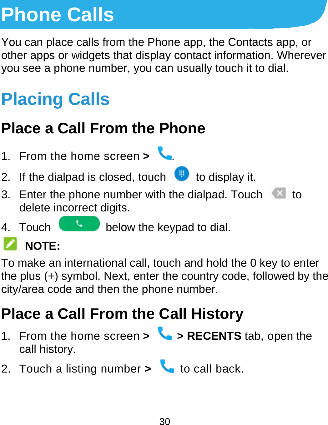  PhoneYou can plaother apps you see a pPlacingPlace a 1. From th2.  If the di3. Enter thdelete in4. Touch  NOTETo make anthe plus (+)city/area coPlace a 1. From thcall hist2. Touch a e Calls ace calls from theor widgets that dphone number, yg Calls Call From thhe home screenalpad is closed, the phone numbencorrect digits.  below t: n international ca) symbol. Next, eode and then theCall From thhe home screentory. a listing number30 e Phone app, thedisplay contact inyou can usually tohe Phone n &gt;  . touch  to disr with the dialpadthe keypad to diaall, touch and holenter the country phone number.he Call Histn &gt;  &gt; RECENr &gt;   to call be Contacts app, onformation. Wherouch it to dial. splay it. d. Touch    to al. ld the 0 key to encode, followed bory NTS tab, open thback. or rever nter by the he 