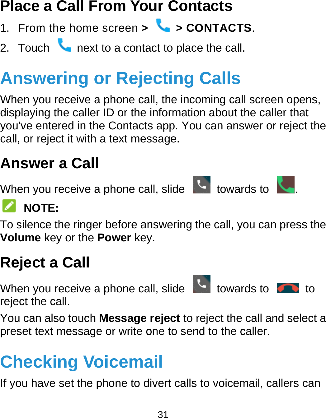  31 Place a Call From Your Contacts 1. From the home screen &gt;  &gt; CONTACTS. 2.  Touch    next to a contact to place the call. Answering or Rejecting Calls When you receive a phone call, the incoming call screen opens, displaying the caller ID or the information about the caller that you&apos;ve entered in the Contacts app. You can answer or reject the call, or reject it with a text message. Answer a Call When you receive a phone call, slide    towards to  .  NOTE: To silence the ringer before answering the call, you can press the Volume key or the Power key. Reject a Call When you receive a phone call, slide    towards to    to reject the call. You can also touch Message reject to reject the call and select a preset text message or write one to send to the caller. Checking Voicemail If you have set the phone to divert calls to voicemail, callers can 