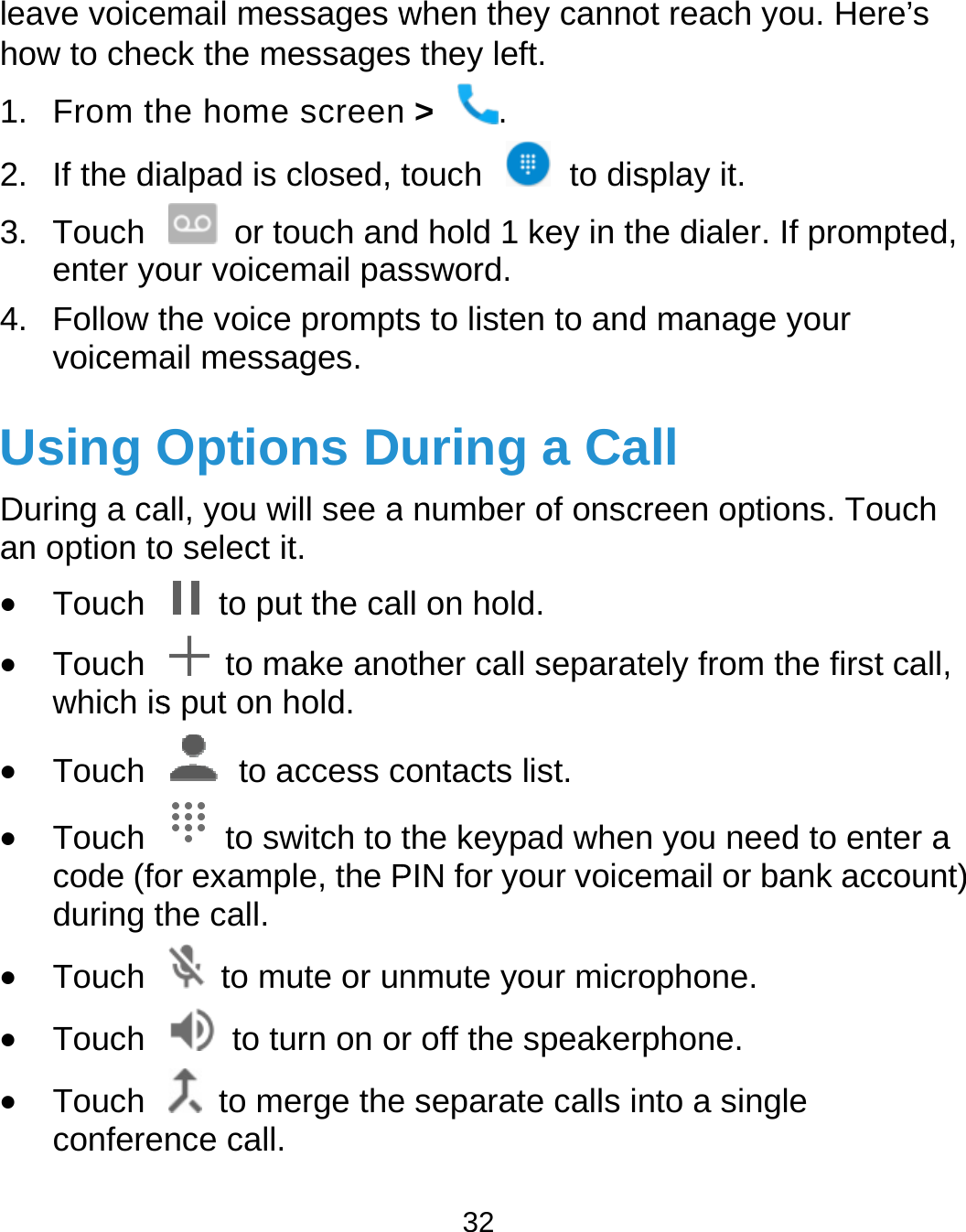  leave voicehow to chec1. From th2.  If the di3. Touch enter yo4. Follow tvoicemaUsing ODuring a caan option to Touch  Touch which is Touch  Touch code (foduring t Touch  Touch  Touch confereemail messages wck the messageshe home screenalpad is closed, t or touch andour voicemail pasthe voice promptail messages. Options Dall, you will see ao select it.   to put the ca  to make anos put on hold.  to access c to switch to tor example, the Phe call.   to mute or un  to turn on o to merge thence call. 32 when they cannos they left. n &gt;  . touch  to disd hold 1 key in thssword.   ts to listen to anduring a Ca number of onscll on hold. other call separatcontacts list. the keypad whenPIN for your voicenmute your micror off the speakere separate calls inot reach you. Hersplay it. he dialer. If promd manage your all creen options. Totely from the firstn you need to enemail or bank accophone. rphone. nto a single re’s mpted, ouch t call, nter a count) 