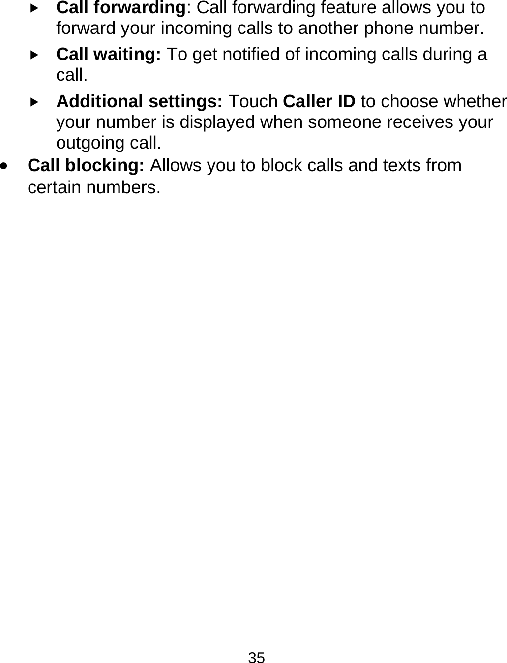  35  Call forwarding: Call forwarding feature allows you to forward your incoming calls to another phone number.  Call waiting: To get notified of incoming calls during a call.   Additional settings: Touch Caller ID to choose whether your number is displayed when someone receives your outgoing call.    Call blocking: Allows you to block calls and texts from certain numbers.               