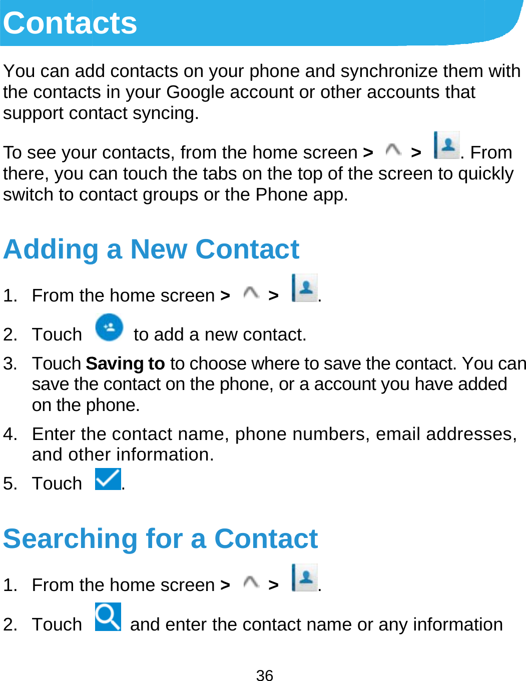  ContaYou can adthe contactsupport conTo see yourthere, you cswitch to coAdding1. From th2. Touch 3. Touch Ssave theon the p4. Enter thand oth5. Touch Search1. From th2. Touch cts dd contacts on yos in your Googlentact syncing. r contacts, from tcan touch the tabontact groups or g a New Cohe home screen &gt;  to add a neSaving to to chooe contact on the pphone. he contact nameher information. . hing for a Che home screen &gt;  and enter th36 our phone and sye account or othethe home screenbs on the top of tthe Phone app.ontact &gt;  &gt;  . ew contact. ose where to savephone, or a accoue, phone numberContact &gt;  &gt;  . he contact name ynchronize them er accounts that n &gt;  &gt;  . Frhe screen to quice the contact. Yount you have addrs, email addressor any informatiowith rom ckly u can ded ses, on 