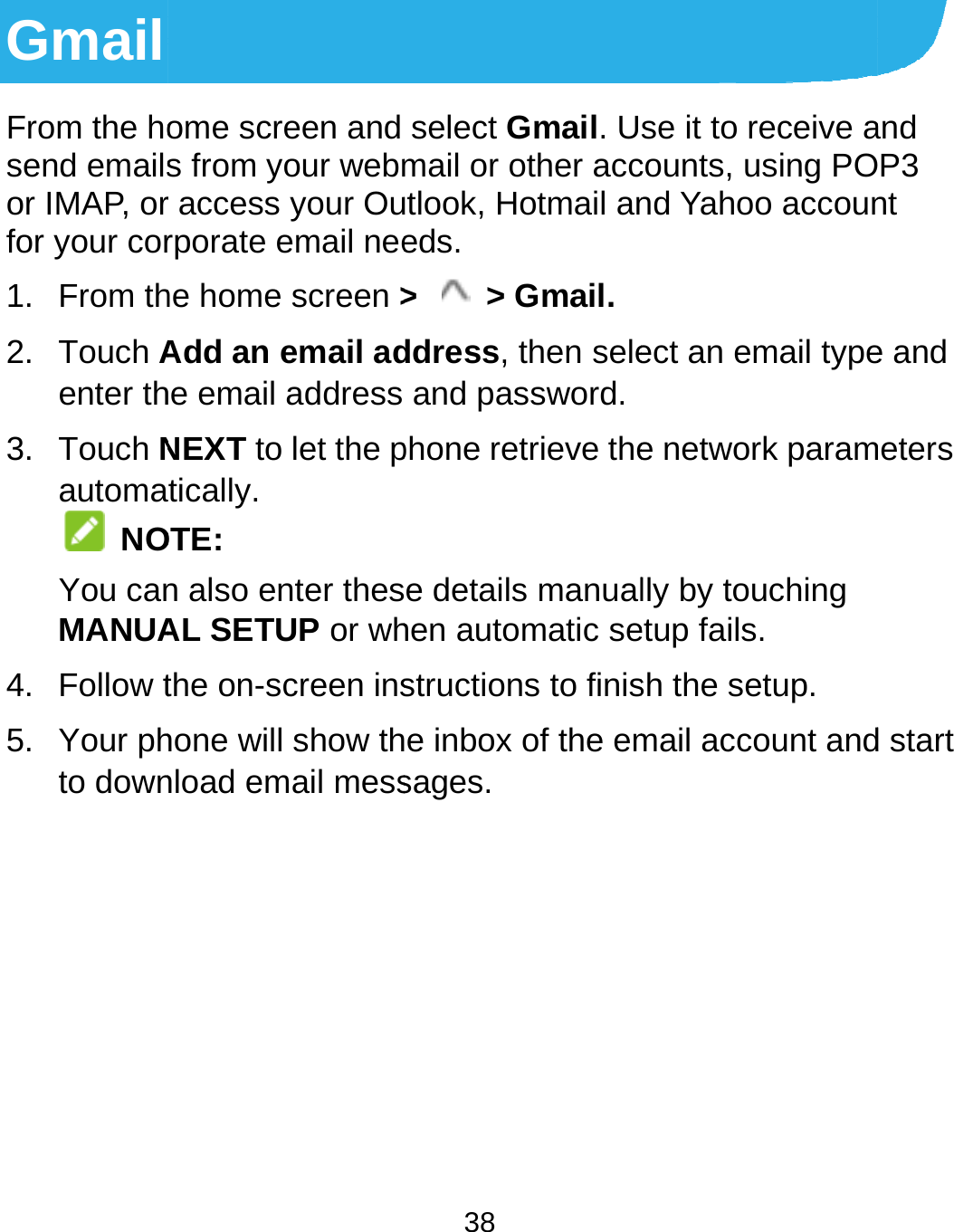  Gmail From the hosend emailsor IMAP, orfor your cor1. From th2. Touch Aenter th3. Touch Nautoma NOYou canMANUA4. Follow t5. Your phto down  ome screen and s from your webmr access your Ourporate email neehe home screen &gt;Add an email adhe email address NEXT to let the ptically. OTE: n also enter thesAL SETUP or whthe on-screen inshone will show thnload email mess38 select Gmail. Umail or other accutlook, Hotmail aneds. &gt;  &gt; Gmail.ddress, then seleand password.phone retrieve thee details manualhen automatic sestructions to finise inbox of the emsages.  se it to receive acounts, using POnd Yahoo accounect an email typee network paramlly by touching etup fails. sh the setup. mail account andand P3 nt e and meters d start 