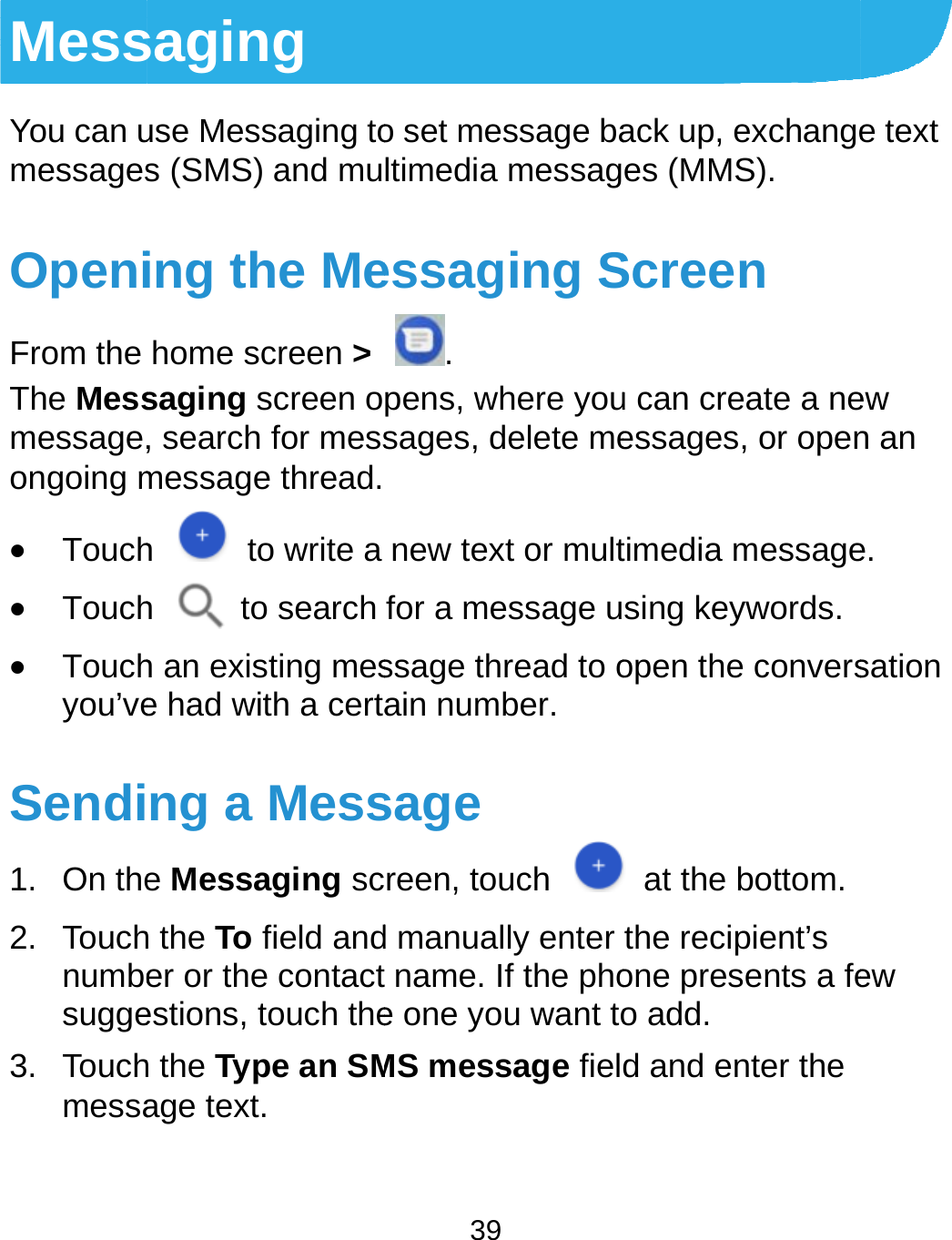 MessYou can umessagesOpeniFrom the The Messmessage,ongoing m Touch Touch Touchyou’veSendi1. On the2. Touchnumbesugge3. Touchmessasaging use Messaging tos (SMS) and muing the Mehome screen &gt; saging screen o, search for messmessage thread.h    to write a h  to search h an existing mese had with a certang a Messe Messaging sch the To field ander or the contactestions, touch theh the Type an SMage text.  39 o set message baltimedia messagessaging S. pens, where yousages, delete menew text or multfor a message ussage thread to oain number.  sage reen, touch d manually enter  name. If the phoe one you want toMS message fielack up, exchangees (MMS). Screen u can create a neessages, or opentimedia messagesing keywords.open the convers at the bottom.the recipient’s one presents a feo add. d and enter the e text ew n an e. sation ew 