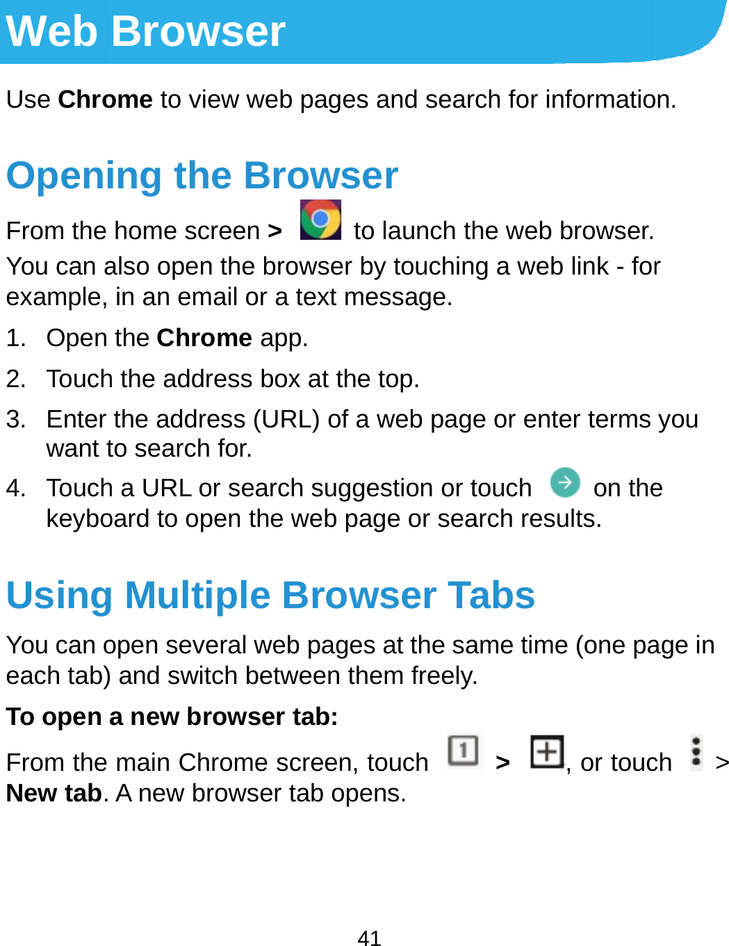 Web Use ChroOpeniFrom the You can aexample, 1. Open 2. Touch3. Enter want t4. TouchkeyboUsingYou can oeach tab)To open aFrom the New tab.   Browserome to view webing the Brohome screen &gt; also open the broin an email or a the Chrome apph the address boxthe address (URto search for. h a URL or searchoard to open the wg Multiple Bopen several web and switch betwa new browser main Chrome scA new browser t 41  pages and searowser  to launch thowser by touchintext message.p. x at the top. RL) of a web pageh suggestion or tweb page or seaBrowser Tab pages at the saween them freely.tab: creen, touch tab opens. rch for informatiohe web browser.g a web link - fore or enter terms touch  on thearch results. abs ame time (one pa.  &gt;  , or toucn. r you e age in ch  &gt; 