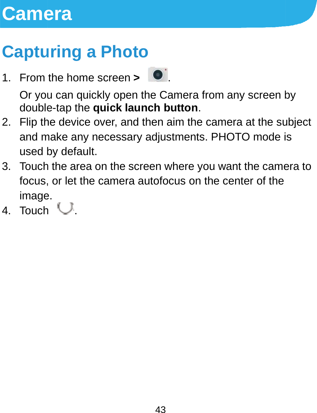 CameCaptu1. From Or youdouble2. Flip thand mused b3. Touchfocus,image4. Touchera uring a Phothe home screenu can quickly opee-tap the quick lhe device over, amake any necessby default. h the area on the , or let the camere. h .  43 oto n &gt;  . en the Camera frlaunch button.nd then aim the ary adjustments.screen where yora autofocus on trom any screen bcamera at the su. PHOTO mode iou want the camethe center of the by ubject is era to 