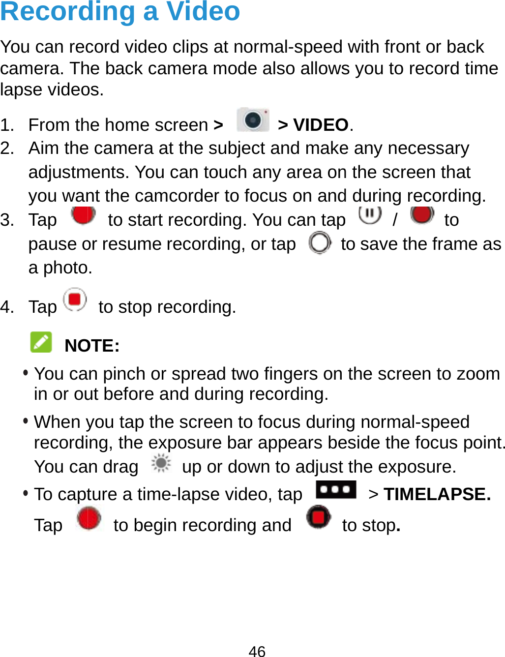  RecordYou can reccamera. Thlapse video1. From th2. Aim theadjustmyou wan3. Tap pause oa photo4. Tap NO• You cain or ou• When yrecordiYou ca• To captTap ding a Videcord video clips ahe back camera mos. he home screen &gt;e camera at the sments. You can tont the camcorder  to start recordor resume record.  to stop recordinOTE: n pinch or spreaut before and duryou tap the screeng, the exposuren drag    up oture a time-lapse to begin reco46 eo at normal-speedmode also allows&gt;  &gt; VIDEOsubject and makeouch any area onr to focus on andding. You can taping, or tap   tng. d two fingers on ring recording.en to focus durine bar appears ber down to adjust e video, tap ording and   twith front or bacs you to record tiO. e any necessary n the screen that d during recordingp  /  to to save the framethe screen to zog normal-speedeside the focus pthe exposure.  &gt; TIMELAPSto stop. ck me  g. e as oom oint. SE. 