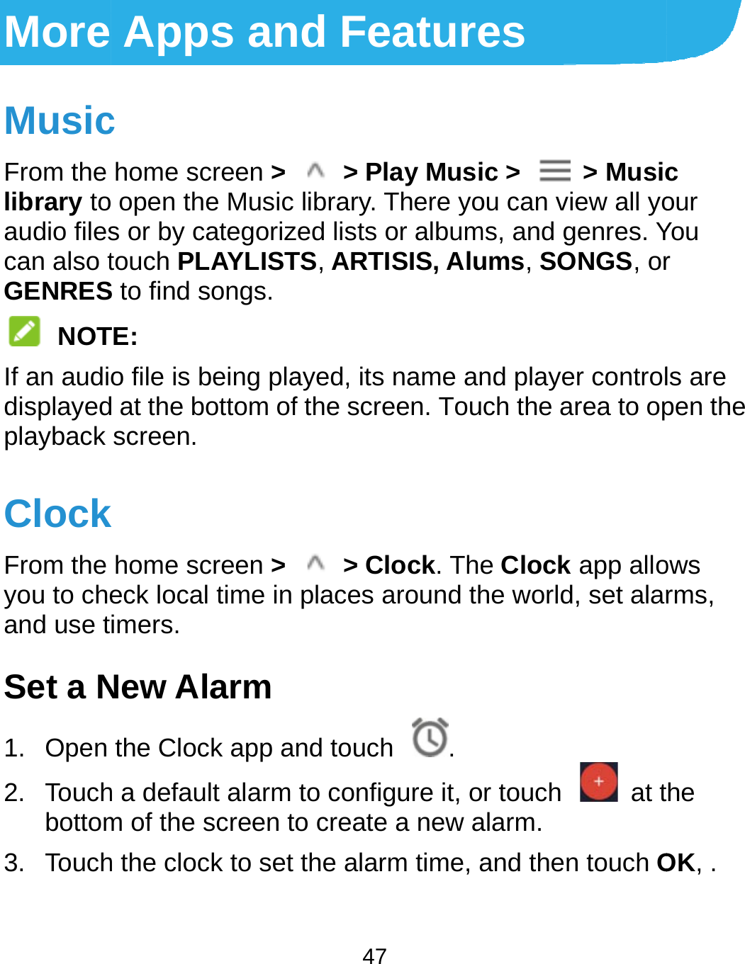 More MusicFrom the library toaudio filescan also tGENRES NOTIf an audidisplayedplayback ClockFrom the you to cheand use tSet a N1. Open 2. Touchbottom3. TouchApps anc home screen &gt;  open the Music s or by categoriztouch PLAYLISTS to find songs. TE: o file is being plad at the bottom ofscreen. k home screen &gt; eck local time in imers. New Alarm the Clock app ah a default alarm m of the screen toh the clock to set  47 nd Feature &gt; Play Musilibrary. There yozed lists or albumTS, ARTISIS, Aluayed, its name anf the screen. Tou &gt; Clock. Theplaces around thnd touch  .to configure it, oo create a new athe alarm time, aes ic &gt;  &gt; Musicou can view all yoms, and genres. Yums, SONGS, ornd player controlch the area to ope Clock app allohe world, set alaror touch    at talarm. and then touch Oc our You r ls are pen the ows rms, he OK, . 