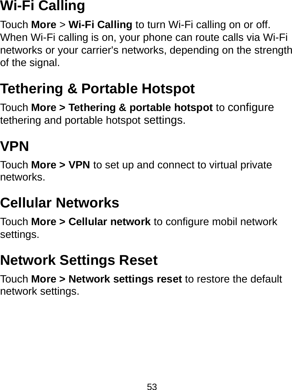  53 Wi-Fi Calling Touch More &gt; Wi-Fi Calling to turn Wi-Fi calling on or off. When Wi-Fi calling is on, your phone can route calls via Wi-Fi networks or your carrier&apos;s networks, depending on the strength of the signal. Tethering &amp; Portable Hotspot Touch More &gt; Tethering &amp; portable hotspot to configure tethering and portable hotspot settings. VPN Touch More &gt; VPN to set up and connect to virtual private networks. Cellular Networks Touch More &gt; Cellular network to configure mobil network settings. Network Settings Reset Touch More &gt; Network settings reset to restore the default network settings. 