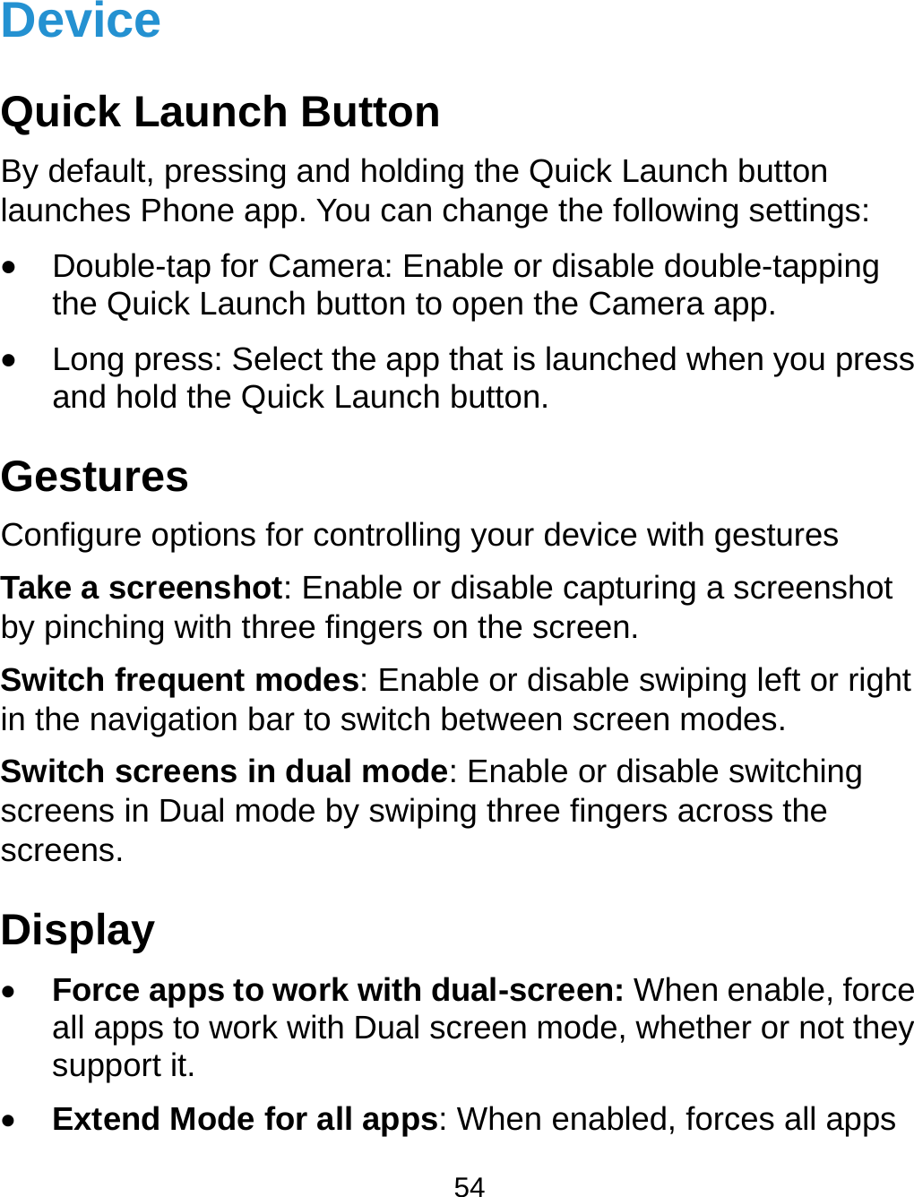  54 Device Quick Launch Button By default, pressing and holding the Quick Launch button launches Phone app. You can change the following settings:  Double-tap for Camera: Enable or disable double-tapping the Quick Launch button to open the Camera app.  Long press: Select the app that is launched when you press and hold the Quick Launch button. Gestures Configure options for controlling your device with gestures Take a screenshot: Enable or disable capturing a screenshot by pinching with three fingers on the screen. Switch frequent modes: Enable or disable swiping left or right in the navigation bar to switch between screen modes. Switch screens in dual mode: Enable or disable switching screens in Dual mode by swiping three fingers across the screens. Display  Force apps to work with dual-screen: When enable, force all apps to work with Dual screen mode, whether or not they support it.  Extend Mode for all apps: When enabled, forces all apps 