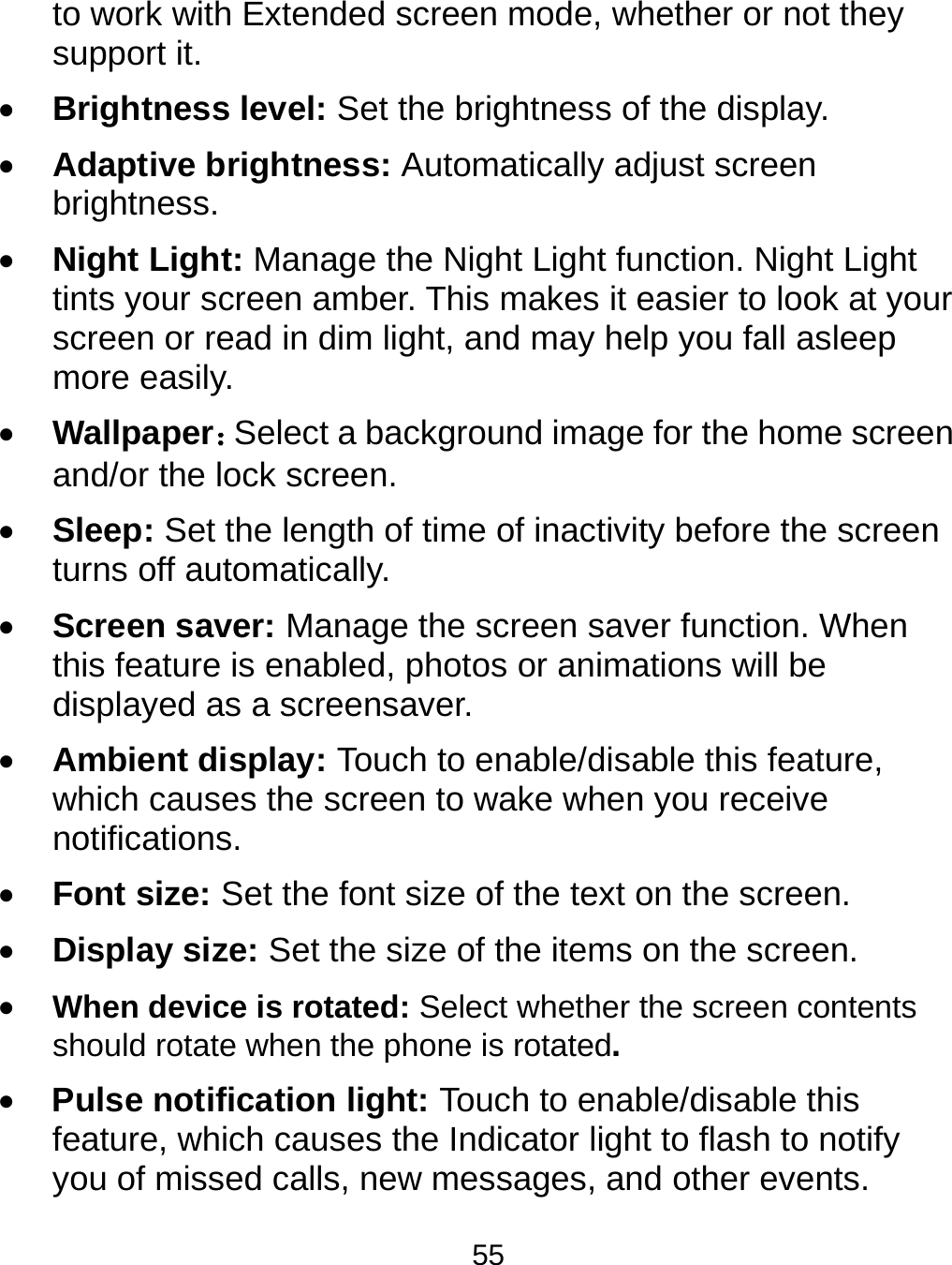  55 to work with Extended screen mode, whether or not they support it.    Brightness level: Set the brightness of the display.  Adaptive brightness: Automatically adjust screen brightness.  Night Light: Manage the Night Light function. Night Light tints your screen amber. This makes it easier to look at your screen or read in dim light, and may help you fall asleep more easily.    Wallpaper：Select a background image for the home screen and/or the lock screen.    Sleep: Set the length of time of inactivity before the screen turns off automatically.  Screen saver: Manage the screen saver function. When this feature is enabled, photos or animations will be displayed as a screensaver.  Ambient display: Touch to enable/disable this feature, which causes the screen to wake when you receive notifications.  Font size: Set the font size of the text on the screen.  Display size: Set the size of the items on the screen.  When device is rotated: Select whether the screen contents should rotate when the phone is rotated.  Pulse notification light: Touch to enable/disable this feature, which causes the Indicator light to flash to notify you of missed calls, new messages, and other events. 