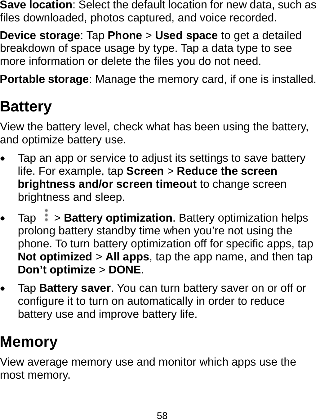  Save locatfiles downloDevice stobreakdown more informPortable stBattery View the baand optimiz Tap an life. Forbrightnbrightne Tap  &gt;prolongphone. Not optDon’t o Tap Batconfigurbattery MemoryView averamost memotion: Select the doaded, photos caorage: Tap Phonof space usage mation or delete ttorage: Manage attery level, checze battery use. app or service tor example, tap Scness and/or screess and sleep. &gt; Battery optim battery standby To turn battery otimized &gt; All apoptimize &gt; DONEttery saver. You re it to turn on auuse and improvey ge memory use ory. 58 default location foaptured, and voice &gt; Used spaceby type. Tap a dthe files you do nthe memory carck what has beeno adjust its settingcreen &gt; Reduceeen timeout to cization. Battery time when you’roptimization off fops, tap the app nE. can turn batteryutomatically in ore battery life. and monitor whicor new data, suchce recorded. e to get a detailedata type to see not need. rd, if one is instaln using the battergs to save batter the screen change screen optimization helpre not using the or specific apps, tname, and then ty saver on or off order to reduce ch apps use the h as d led. ry, ry ps tap tap or  