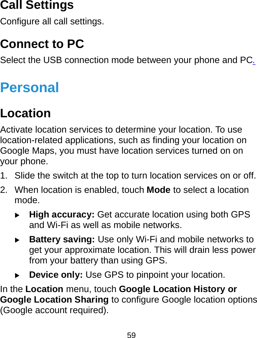  59 Call Settings   Configure all call settings.       Connect to PC Select the USB connection mode between your phone and PC. Personal Location Activate location services to determine your location. To use location-related applications, such as finding your location on Google Maps, you must have location services turned on on   your phone. 1.  Slide the switch at the top to turn location services on or off. 2.  When location is enabled, touch Mode to select a location mode.  High accuracy: Get accurate location using both GPS and Wi-Fi as well as mobile networks.  Battery saving: Use only Wi-Fi and mobile networks to get your approximate location. This will drain less power from your battery than using GPS.  Device only: Use GPS to pinpoint your location. In the Location menu, touch Google Location History or Google Location Sharing to configure Google location options (Google account required). 