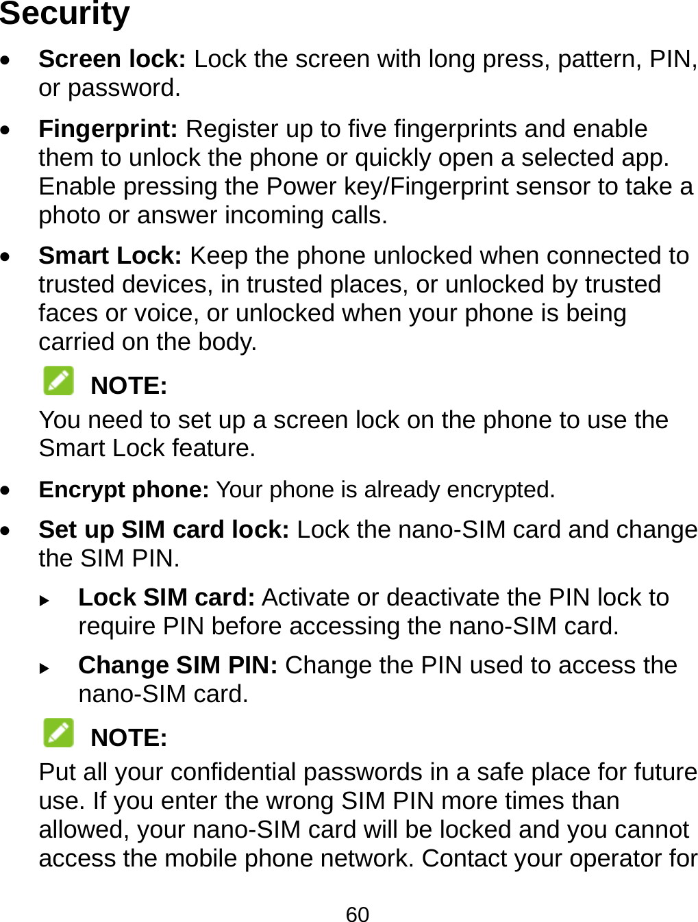 60 Security  Screen lock: Lock the screen with long press, pattern, PIN, or password.    Fingerprint: Register up to five fingerprints and enable them to unlock the phone or quickly open a selected app. Enable pressing the Power key/Fingerprint sensor to take a photo or answer incoming calls.  Smart Lock: Keep the phone unlocked when connected to trusted devices, in trusted places, or unlocked by trusted faces or voice, or unlocked when your phone is being carried on the body.  NOTE: You need to set up a screen lock on the phone to use the Smart Lock feature.  Encrypt phone: Your phone is already encrypted.  Set up SIM card lock: Lock the nano-SIM card and change the SIM PIN.  Lock SIM card: Activate or deactivate the PIN lock to require PIN before accessing the nano-SIM card.  Change SIM PIN: Change the PIN used to access the nano-SIM card.  NOTE: Put all your confidential passwords in a safe place for future use. If you enter the wrong SIM PIN more times than allowed, your nano-SIM card will be locked and you cannot access the mobile phone network. Contact your operator for 