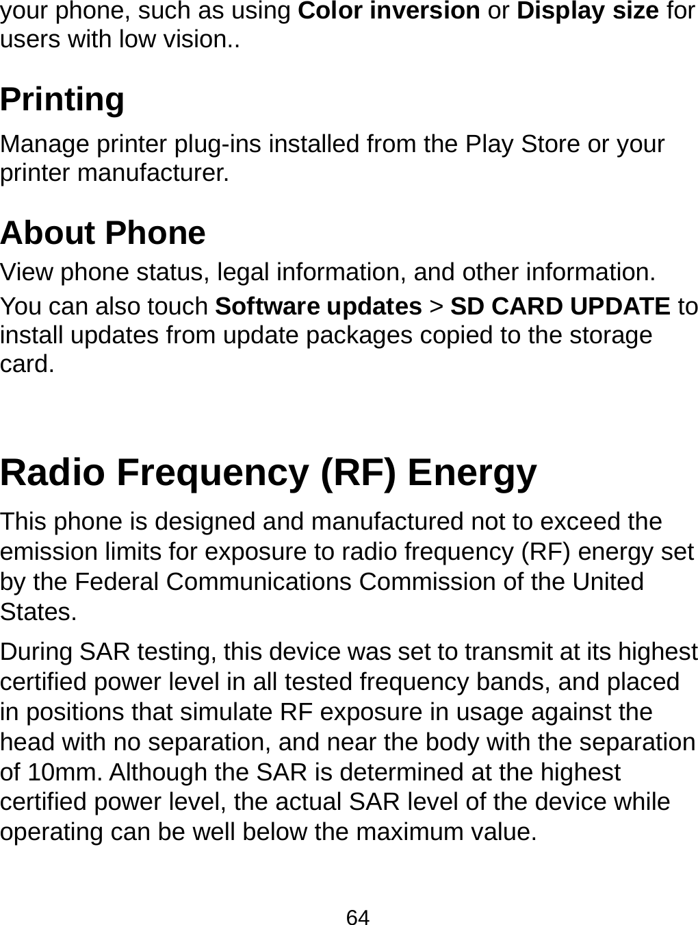  64 your phone, such as using Color inversion or Display size for users with low vision.. Printing Manage printer plug-ins installed from the Play Store or your printer manufacturer. About Phone View phone status, legal information, and other information. You can also touch Software updates &gt; SD CARD UPDATE to install updates from update packages copied to the storage card.  Radio Frequency (RF) Energy This phone is designed and manufactured not to exceed the emission limits for exposure to radio frequency (RF) energy set by the Federal Communications Commission of the United States. During SAR testing, this device was set to transmit at its highest certified power level in all tested frequency bands, and placed in positions that simulate RF exposure in usage against the head with no separation, and near the body with the separation of 10mm. Although the SAR is determined at the highest certified power level, the actual SAR level of the device while operating can be well below the maximum value.   