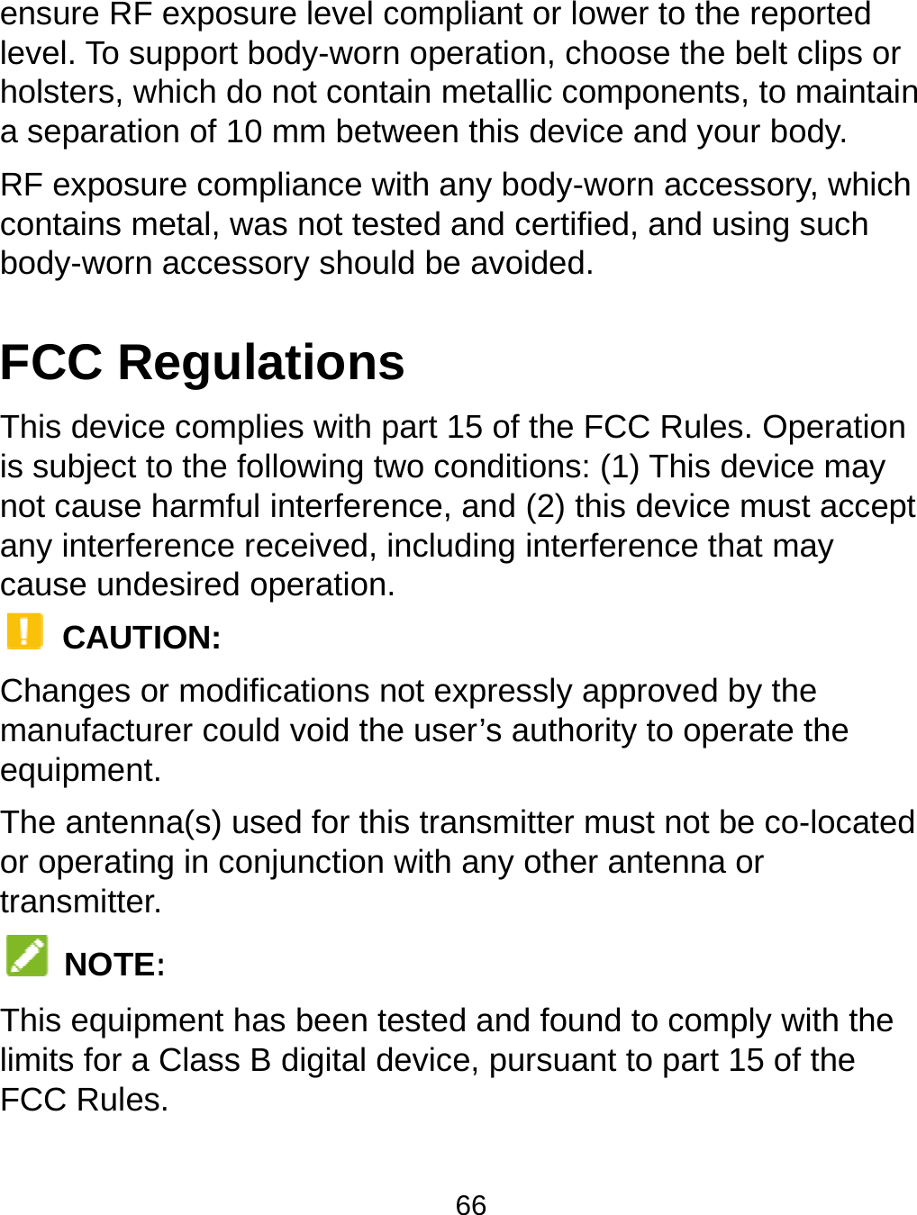  ensure RF level. To suholsters, wha separatioRF exposurcontains mebody-worn FCC ReThis deviceis subject tonot cause hany interfercause unde CAUTIChanges ormanufacturequipment.The antennor operatingtransmitter. NOTE:This equipmlimits for a CFCC Rulesexposure level cupport body-wornhich do not contan of 10 mm betwre compliance wetal, was not tesaccessory shoulegulationse complies with po the following twharmful interferenrence received, iesired operation.ON: r modifications nrer could void the na(s) used for thisg in conjunction w : ment has been teClass B digital de.  66 compliant or lowen operation, chooain metallic compween this device ith any body-worted and certifiedd be avoided. s part 15 of the FCCwo conditions: (1)nce, and (2) this ncluding interfereot expressly appe user’s authoritys transmitter muswith any other anested and found evice, pursuant ter to the reportedose the belt clips ponents, to mainand your body. rn accessory, wh, and using suchC Rules. Operati) This device madevice must accence that may proved by the y to operate the st not be co-locantenna or to comply with thto part 15 of the d or tain hich  ion ay cept ated he 