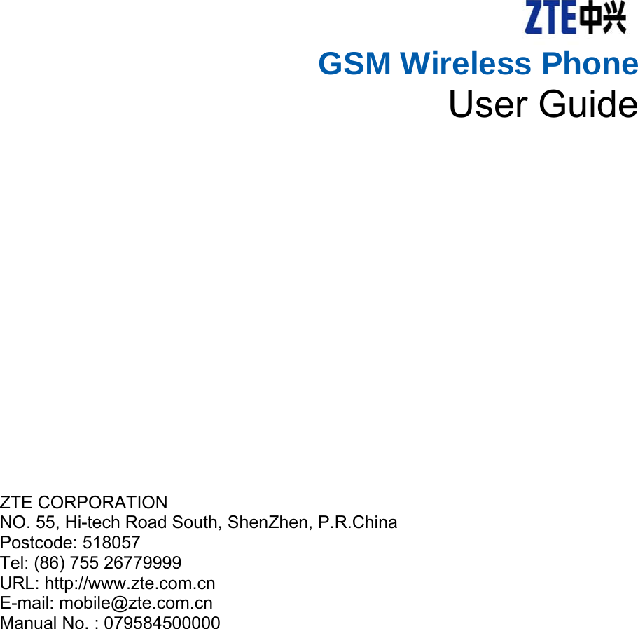    GSM Wireless Phone   User Guide       ZTE CORPORATION   NO. 55, Hi-tech Road South, ShenZhen, P.R.China   Postcode: 518057 Tel: (86) 755 26779999   URL: http://www.zte.com.cn   E-mail: mobile@zte.com.cn Manual No. : 079584500000  