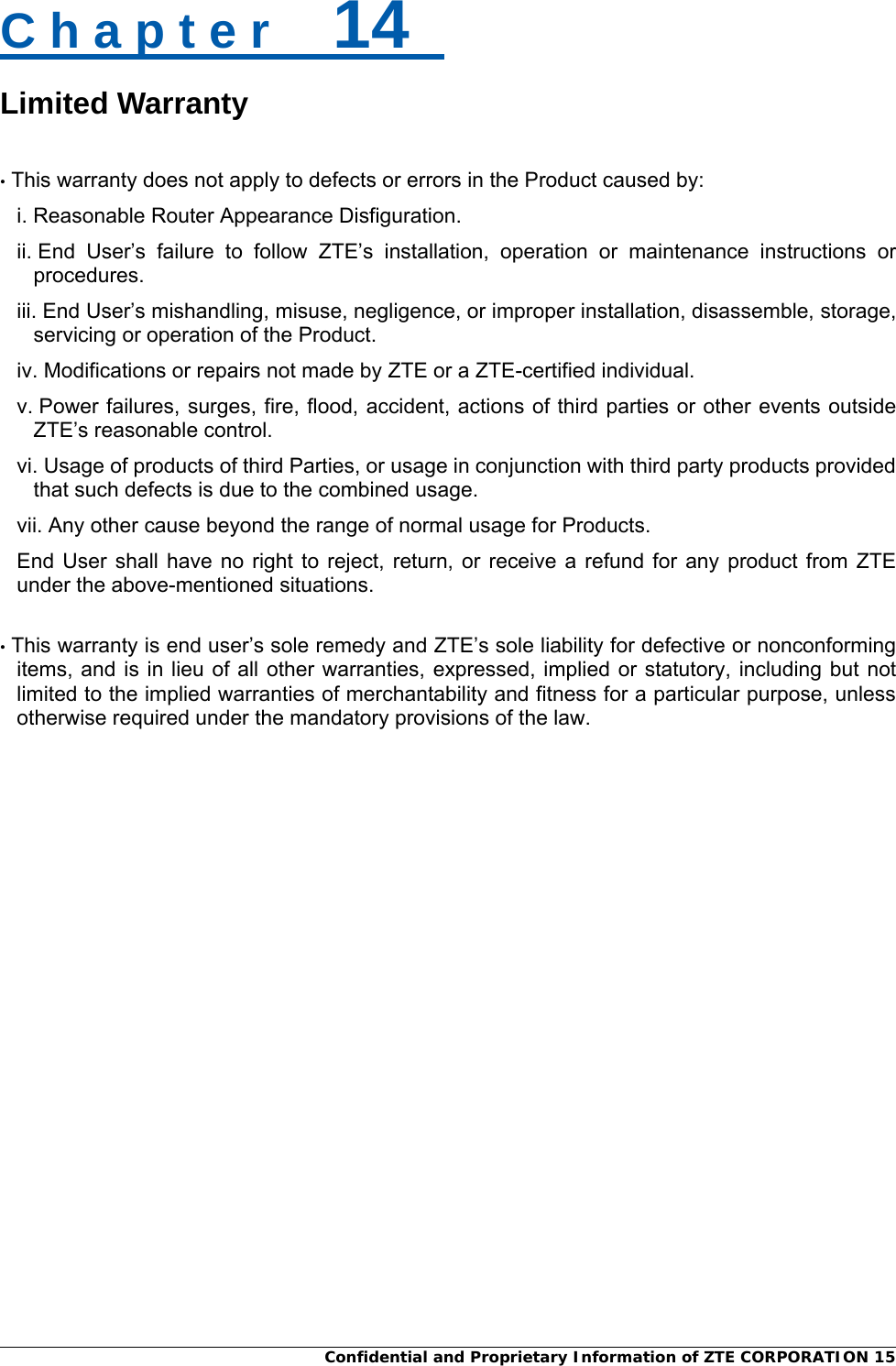  Confidential and Proprietary Information of ZTE CORPORATION 15C h a p t e r    14   Limited Warranty  • This warranty does not apply to defects or errors in the Product caused by: i. Reasonable Router Appearance Disfiguration. ii. End User’s failure to follow ZTE’s installation, operation or maintenance instructions or procedures. iii. End User’s mishandling, misuse, negligence, or improper installation, disassemble, storage, servicing or operation of the Product. iv. Modifications or repairs not made by ZTE or a ZTE-certified individual. v. Power failures, surges, fire, flood, accident, actions of third parties or other events outside ZTE’s reasonable control. vi. Usage of products of third Parties, or usage in conjunction with third party products provided that such defects is due to the combined usage. vii. Any other cause beyond the range of normal usage for Products.   End User shall have no right to reject, return, or receive a refund for any product from ZTE under the above-mentioned situations.    • This warranty is end user’s sole remedy and ZTE’s sole liability for defective or nonconforming items, and is in lieu of all other warranties, expressed, implied or statutory, including but not limited to the implied warranties of merchantability and fitness for a particular purpose, unless otherwise required under the mandatory provisions of the law. 