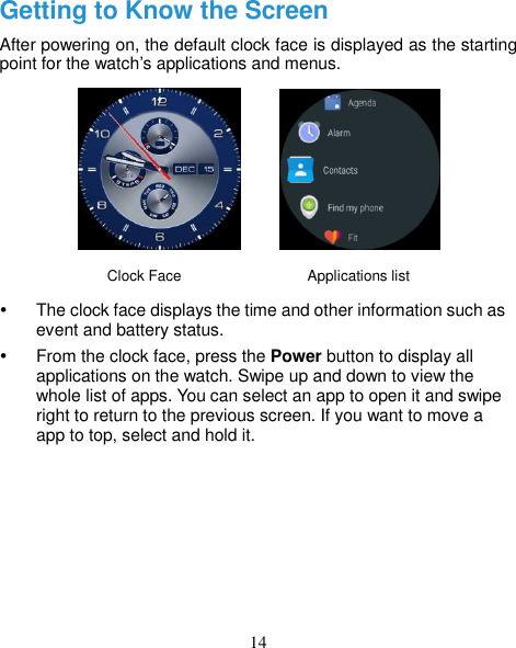 14 Getting to Know the Screen After powering on, the default clock face is displayed as the starting point for the watch’s applications and menus.         Clock Face                 Applications list   The clock face displays the time and other information such as event and battery status.   From the clock face, press the Power button to display all applications on the watch. Swipe up and down to view the whole list of apps. You can select an app to open it and swipe right to return to the previous screen. If you want to move a app to top, select and hold it.       