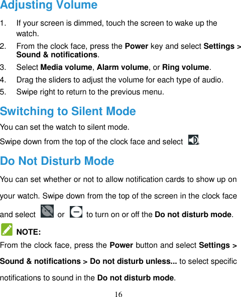 16 Adjusting Volume 1.  If your screen is dimmed, touch the screen to wake up the watch. 2.  From the clock face, press the Power key and select Settings &gt; Sound &amp; notifications. 3.  Select Media volume, Alarm volume, or Ring volume. 4.  Drag the sliders to adjust the volume for each type of audio. 5.  Swipe right to return to the previous menu. Switching to Silent Mode You can set the watch to silent mode. Swipe down from the top of the clock face and select  . Do Not Disturb Mode You can set whether or not to allow notification cards to show up on your watch. Swipe down from the top of the screen in the clock face and select    or    to turn on or off the Do not disturb mode.   NOTE: From the clock face, press the Power button and select Settings &gt; Sound &amp; notifications &gt; Do not disturb unless... to select specific notifications to sound in the Do not disturb mode. 