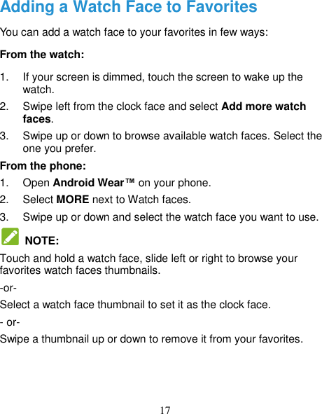 17 Adding a Watch Face to Favorites You can add a watch face to your favorites in few ways:   From the watch: 1.  If your screen is dimmed, touch the screen to wake up the watch. 2.  Swipe left from the clock face and select Add more watch faces. 3.  Swipe up or down to browse available watch faces. Select the one you prefer. From the phone: 1.  Open Android Wear™ on your phone. 2.  Select MORE next to Watch faces. 3.  Swipe up or down and select the watch face you want to use.     NOTE: Touch and hold a watch face, slide left or right to browse your favorites watch faces thumbnails.   -or- Select a watch face thumbnail to set it as the clock face.   - or- Swipe a thumbnail up or down to remove it from your favorites. 
