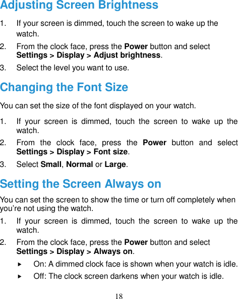 18 Adjusting Screen Brightness 1.  If your screen is dimmed, touch the screen to wake up the watch. 2.  From the clock face, press the Power button and select Settings &gt; Display &gt; Adjust brightness. 3.  Select the level you want to use. Changing the Font Size You can set the size of the font displayed on your watch. 1.  If  your  screen  is  dimmed,  touch  the  screen  to  wake  up  the watch. 2.  From  the  clock  face,  press  the  Power  button  and  select Settings &gt; Display &gt; Font size. 3.  Select Small, Normal or Large. Setting the Screen Always on You can set the screen to show the time or turn off completely when you’re not using the watch.   1.  If  your  screen  is  dimmed,  touch  the  screen  to  wake  up  the watch. 2.  From the clock face, press the Power button and select Settings &gt; Display &gt; Always on.  On: A dimmed clock face is shown when your watch is idle.  Off: The clock screen darkens when your watch is idle. 