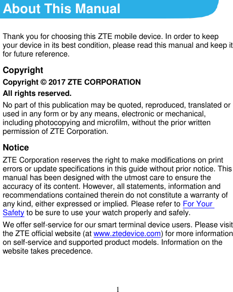 1 About This Manual Thank you for choosing this ZTE mobile device. In order to keep your device in its best condition, please read this manual and keep it for future reference. Copyright Copyright © 2017 ZTE CORPORATION All rights reserved. No part of this publication may be quoted, reproduced, translated or used in any form or by any means, electronic or mechanical, including photocopying and microfilm, without the prior written permission of ZTE Corporation. Notice ZTE Corporation reserves the right to make modifications on print errors or update specifications in this guide without prior notice. This manual has been designed with the utmost care to ensure the accuracy of its content. However, all statements, information and recommendations contained therein do not constitute a warranty of any kind, either expressed or implied. Please refer to For Your Safety to be sure to use your watch properly and safely. We offer self-service for our smart terminal device users. Please visit the ZTE official website (at www.ztedevice.com) for more information on self-service and supported product models. Information on the website takes precedence.   