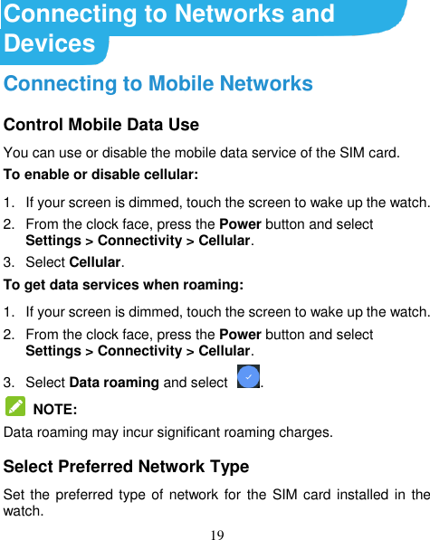 19 Connecting to Networks and Devices Connecting to Mobile Networks Control Mobile Data Use You can use or disable the mobile data service of the SIM card. To enable or disable cellular: 1.  If your screen is dimmed, touch the screen to wake up the watch. 2.  From the clock face, press the Power button and select Settings &gt; Connectivity &gt; Cellular. 3.  Select Cellular. To get data services when roaming: 1.  If your screen is dimmed, touch the screen to wake up the watch. 2.  From the clock face, press the Power button and select Settings &gt; Connectivity &gt; Cellular. 3.  Select Data roaming and select .   NOTE: Data roaming may incur significant roaming charges. Select Preferred Network Type Set the preferred type of network for  the SIM card installed in the watch. 