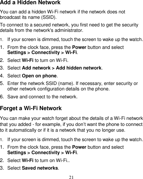 21 Add a Hidden Network You can add a hidden Wi-Fi network if the network does not broadcast its name (SSID). To connect to a secured network, you first need to get the security details from the network&apos;s administrator. 1. If your screen is dimmed, touch the screen to wake up the watch. 1. From the clock face, press the Power button and select Settings &gt; Connectivity &gt; Wi-Fi. 2. Select Wi-Fi to turn on Wi-Fi.   3. Select Add network &gt; Add hidden network. 4. Select Open on phone. 5. Enter the network SSID (name). If necessary, enter security or other network configuration details on the phone. 6. Save and connect to the network. Forget a Wi-Fi Network You can make your watch forget about the details of a Wi-Fi network that you added - for example, if you don’t want the phone to connect to it automatically or if it is a network that you no longer use. 1. If your screen is dimmed, touch the screen to wake up the watch. 1. From the clock face, press the Power button and select Settings &gt; Connectivity &gt; Wi-Fi. 2. Select Wi-Fi to turn on Wi-Fi.. 3. Select Saved networks. 