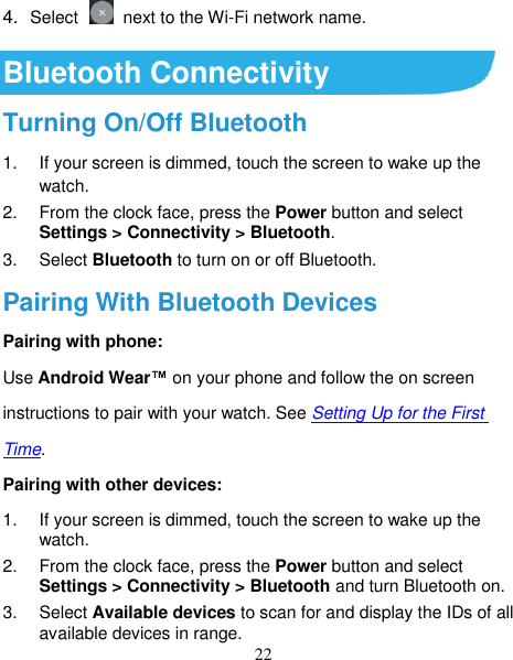 22 4. Select    next to the Wi-Fi network name.  Bluetooth Connectivity Turning On/Off Bluetooth 1.  If your screen is dimmed, touch the screen to wake up the watch. 2.  From the clock face, press the Power button and select Settings &gt; Connectivity &gt; Bluetooth. 3.  Select Bluetooth to turn on or off Bluetooth.   Pairing With Bluetooth Devices Pairing with phone: Use Android Wear™ on your phone and follow the on screen instructions to pair with your watch. See Setting Up for the First Time.   Pairing with other devices: 1.  If your screen is dimmed, touch the screen to wake up the watch. 2.  From the clock face, press the Power button and select Settings &gt; Connectivity &gt; Bluetooth and turn Bluetooth on. 3.  Select Available devices to scan for and display the IDs of all available devices in range. 